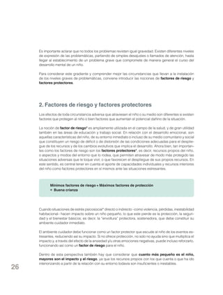 Es importante aclarar que no todos los problemas revisten igual gravedad. Existen diferentes niveles
de expresión de las problemáticas, partiendo de simples desajustes o llamados de atención, hasta
llegar al establecimiento de un problema grave que compromete de manera general el curso del
desarrollo mental de un niño.
Para considerar este gradiente y comprender mejor las circunstancias que llevan a la instalación
de los niveles graves de problemáticas, conviene introducir las nociones de factores de riesgo y
factores protectores.

2. Factores de riesgo y factores protectores
Los efectos de toda circunstancia adversa que atraviesen el niño o su medio son diferentes si existen
factores que protegen al niño o bien factores que aumentan el potencial dañino de la situación.
La noción de factor de riesgo* es ampliamente utilizada en el campo de la salud, y de gran utilidad
también en las áreas de educación y trabajo social. En relación con el desarrollo emocional, son
aquellas características del niño, de su entorno inmediato o incluso de su medio comunitario y social
que constituyen un riesgo de déficit o de distorsión de las condiciones adecuadas para el despliegue de los recursos y de los cambios evolutivos que implica el desarrollo. Ahora bien, tan importantes como los factores de riesgo son los factores protectores*, es decir, recursos propios del niño,
o aspectos y modos del entorno que lo rodea, que permiten atravesar de modo más protegido las
situaciones adversas que le toque vivir, o que favorecen el despliegue de sus propios recursos. En
este sentido, es central tener en cuenta el aporte de capacidades individuales y recursos interiores
del niño como factores protectores en sí mismos ante las situaciones estresantes.

Mínimos factores de riesgo + Máximos factores de protección
= Buena crianza

Cuando situaciones de estrés psicosocial* directo o indirecto –como violencia, pérdidas, inestabilidad
habitacional– hacen impacto sobre un niño pequeño, lo que este pierde es la protección, la seguridad y el bienestar básicos; es decir, la “envoltura” protectora, sostenedora, que debe constituir su
ambiente cuidador inmediato.
El ambiente cuidador debe funcionar como un factor protector que escude al niño de los eventos estresantes, reduciendo así su impacto. Si no ofrece protección, no solo no ayuda sino que multiplica el
impacto y, a través del efecto de la ansiedad y/u otras emociones negativas, puede incluso reforzarlo,
funcionando así como un factor de riesgo para el niño.

26

Dentro de esta perspectiva también hay que considerar que cuanto más pequeño es el niño,
mayores son el impacto y el riesgo, ya que los recursos propios con los que cuenta o que ha ido
interiorizando a partir de la relación con su entorno todavía son insuficientes o inestables.

 