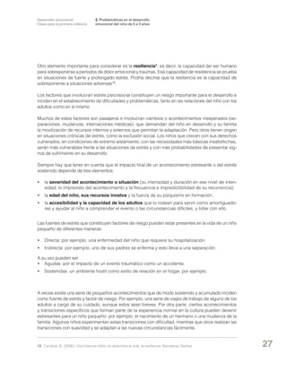 Desarrollo emocional.
Clave para la primera infancia

2. Problemáticas en el desarrollo
emocional del niño de 0 a 3 años

Otro elemento importante para considerar es la resiliencia*, es decir, la capacidad del ser humano
para sobreponerse a períodos de dolor emocional y traumas. Esa capacidad de resistencia se prueba
en situaciones de fuerte y prolongado estrés. Podría decirse que la resiliencia es la capacidad de
sobreponerse a situaciones adversas12.
Los factores que involucran estrés psicosocial constituyen un riesgo importante para el desarrollo e
inciden en el establecimiento de dificultades y problemáticas, tanto en las relaciones del niño con los
adultos como en sí mismo.
Muchos de estos factores son pasajeros e involucran cambios o acontecimientos inesperados (separaciones, mudanzas, internaciones médicas), que demandan del niño en desarrollo y su familia
la movilización de recursos internos y externos que permitan la adaptación. Pero otros tienen origen
en situaciones crónicas de estrés, como la exclusión social. Los niños que crecen con sus derechos
vulnerados, en condiciones de extremo aislamiento, con las necesidades más básicas insatisfechas,
serán más vulnerables frente a las situaciones de estrés y con más probabilidades de presentar signos de sufrimiento en su desarrollo.
Siempre hay que tener en cuenta que el impacto final de un acontecimiento estresante o del estrés
sostenido depende de tres elementos:
•	la severidad del acontecimiento o situación (su intensidad y duración en ese nivel de intensidad; lo imprevisto del acontecimiento y la frecuencia e impredictibilidad de su recurrencia);
•	la edad del niño, sus recursos innatos y la fuerza de su psiquismo en formación;
•	la accesibilidad y la capacidad de los adultos que lo rodean para servir como amortiguadores y ayudar al niño a comprender el evento o las circunstancias difíciles, y lidiar con ello.
Las fuentes de estrés que constituyen factores de riesgo pueden estar presentes en la vida de un niño
pequeño de diferentes maneras:
•	 Directa: por ejemplo, una enfermedad del niño que requiere su hospitalización.
•	 Indirecta: por ejemplo, uno de sus padres se enferma y esto lleva a una separación.
A su vez pueden ser:
•	 Agudas: por el impacto de un evento traumático como un accidente.
•	 Sostenidas: un ambiente hostil como estilo de relación en el hogar, por ejemplo.

A veces existe una serie de pequeños acontecimientos que de modo sostenido y acumulado inciden
como fuente de estrés y factor de riesgo. Por ejemplo, una serie de viajes de trabajo de alguno de los
adultos a cargo de su cuidado, aunque estos sean breves. Por otra parte, ciertos acontecimientos
y transiciones específicos que forman parte de la experiencia normal en la cultura pueden devenir
estresantes para un niño pequeño: por ejemplo, el nacimiento de un hermano o una mudanza de la
familia. Algunos niños experimentan estas transiciones con dificultad, mientras que otros realizan las
transiciones con suavidad y se adaptan a las nuevas circunstancias fácilmente.

12	 Cyrulnyk, B. (2006): Una infancia infeliz no determina la vida: la resiliencia. Barcelona: Gedisa.

27

 