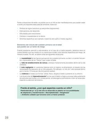 Frente a situaciones de estrés, es posible que en el niño se den manifestaciones que pueden ceder
si existe una respuesta adecuada del ambiente. Estas son:
•	 Pérdida de logros evolutivos ya adquiridos (regresiones).
•	 Interrupciones del desarrollo.
•	 Dificultades para relacionarse.
•	 Cambios o inestabilidad en el afecto.
•	 Síntomas específicos (por ejemplo, trastornos del sueño o miedos agudos).

Elementos del vínculo del cuidador primario con el bebé
que pueden ser un factor de riesgo
Cuando prestamos atención a esta temática, en el caso de un bebé pequeño, debemos tener en
cuenta también que hay modos en su crianza que inciden como factores específicos de riesgo, de
manera invisible. Por ello, se deben evitar las siguientes situaciones:
•	La inestabilidad de las figuras que ejercen los cuidados primarios, es decir, el cambio frecuente e imprevisible de los “rostros” que cuidan al bebé.
•	La falta de establecimiento de rutinas y tiempos medianamente previsibles dentro de la vida
cotidiana.
•	El trato negligente en cuestiones básicas como la higiene, la alimentación, el respeto por las
necesidades de descanso de un niño pequeño. Por ejemplo, un niño de 1 año necesita dormir
por lo menos 12 horas por día (incluyendo siestas).
•	La violencia en todas sus formas: verbal, física, dirigida al bebé o presente en su entorno.
•	 Las situaciones de hiperestimulación* en las que el bebé no llega a procesar adecuadamente
los estímulos que recibe y, en consecuencia, se desorganiza activamente o bien se retrae abstrayendo su atención del entorno.

Frente al estrés, ¿con qué aspectos cuenta un niño?
Plasticidad del yo*: el yo del niño en desarrollo es plástico en sus posibilidades
de adaptación y transformación + Neuroplasticidad + Neogénesis*
+ Ambiente cuidador que funcione como un factor protector

28

 