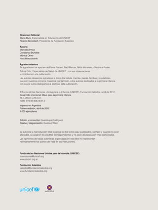 Dirección Editorial
Elena Duro, Especialista en Educación de UNICEF
Ricardo Gorodisch, Presidente de Fundación Kaleidos
Autoría
Marcela Armus
Constanza Duhalde
Mónica Oliver
Nora Woscoboinik
Agradecimientos
Se agradecen los aportes de Flavia Raineri, Raúl Mercer, Nilda Vainstein y Verónica Rusler.
Zulma Ortiz, Especialista de Salud de UNICEF, por sus observaciones
y contribución a la publicación.
Las autoras deseamos agradecer a todos los bebés, mamás, papás, familias y cuidadores
que son nuestros primeros maestros. Así también, a los autores dedicados a la primera infancia
con cuyos textos dialogamos al elaborar esta publicación.
© Fondo de las Naciones Unidas para la Infancia (UNICEF), Fundación Kaleidos, abril de 2012.
Desarrollo emocional. Clave para la primera infancia
76 p, 20 cm x 26,5 cm
ISBN: 978-92-806-4641-2
Impreso en Argentina
Primera edición, abril de 2012
1.000 ejemplares

Edición y corrección: Guadalupe Rodríguez
Diseño y diagramación: Gustavo Wald

Se autoriza la reproducción total o parcial de los textos aquí publicados, siempre y cuando no sean
alterados, se asignen los créditos correspondientes y no sean utilizados con fines comerciales.
Las opiniones de los/as autores/as expresadas en este libro no representan
necesariamente los puntos de vista de las instituciones.

Fondo de las Naciones Unidas para la Infancia (UNICEF)
buenosaires@unicef.org
www.unicef.org.ar
Fundación Kaleidos
kaleidos@fundacionkaleidos.org
www.fundacionkaleidos.org

2

 