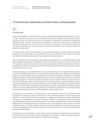 Desarrollo emocional.
Clave para la primera infancia

2. Problemáticas en el desarrollo
emocional del niño de 0 a 3 años

3. Situaciones especiales: prematuridad y discapacidad

a.

Prematuridad
Luego del nacimiento, el bebé prematuro puede presentar problemas para sobrevivir y crecer.
Por eso necesita de la ayuda que se le brinda en la Unidad de Cuidados Intensivos de la clínica,
hospital o centro en el que haya nacido para mantener su temperatura, alimentarse, oxigenarse
adecuadamente, mantener la respiración y metabolizar la bilirrubina. Todos estos cuidados que
permiten la supervivencia física son al mismo tiempo una situación de aumento de estímulos:
cuantitativos (contacto con muchas personas, instrumental, aparatos, luces, alarmas) y cualitativos
(experiencias de dolor).
Al mismo tiempo, existe una disminución de los estímulos positivos que crean confort y seguridad
(contacto con el cuerpo materno, amamantamiento, canciones, caricias). Esto representa una situación altamente estresante para el bebé, que suele retraerse para sobrevivir.
Numerosos estudios han mostrado que las experiencias estresantes en los primeros meses de vida
dejan secuelas emocionales y neurológicas. Por esto es importante disminuir y organizar la estimulación negativa y aumentar los estímulos que generan seguridad y experiencias tempranas de placer,
favoreciendo el vínculo con los padres, el intercambio amoroso a través del contacto ocular, el tacto,
la cercanía piel a piel y la voz.
El desarrollo psíquico y la estabilidad emocional que habrá de tener el niño dependen de las relaciones con sus cuidadores primarios. Los momentos iniciales de la relación son decisivos en el desarrollo
posterior. La prematuridad puede ser pensada como una crisis psicosocial “accidental”. Los padres
se deben enfrentar primero a la posibilidad de que su niño muera, luego hacer frente a una sensación
de incapacidad por no haber sido capaces de llegar a gestar un bebé “a término”; después de unos
días de incertidumbre, deben renovar la relación con su hijo, separado de sus padres hasta entonces,
y más tarde adaptarse a las características particulares de cada niño prematuro. Los padres deben
realizar un enorme esfuerzo psicológico para encarar la situación. Para poder atravesar con eficacia
la crisis, los padres deben poseer la capacidad de comprender el problema de una manera realista,
ser conscientes de lo que sienten y poder expresarlo, y pedir ayuda a otros.
En particular en las madres, el nacimiento de un niño prematuro provoca una importante crisis
psicológica. Se observa en ellas una disminución de la autoestima porque no fueron capaces de
retener a su niño los nueve meses de embarazo. La separación del bebé aumenta el sentimiento
de fracaso. La madre asume una función de apoyo “periférica” que dificulta el proceso de apego
y suele presentar sentimientos perturbadores y en ocasiones contradictorios. Las emociones más
destacadas son ansiedad, temor a la muerte de su hijo y sentimiento de culpa. A veces se sienten
culpables porque no pueden atender al bebé con la misma habilidad que las enfermeras. Aunque
se sientan agradecidas, suelen sentir fuertes celos hacia las enfermeras, y aparecen sentimiento de
hostilidad y desconfianza.
Para desarrollar un íntimo apego, la madre debe recibir de su bebé una respuesta a lo que ella hace.
Si el niño la mira a los ojos y se mueve en respuesta a sus cuidados, se calma o responde positivamente, y esto produce un fuerte impulso en el sentimiento de apego.

29

 