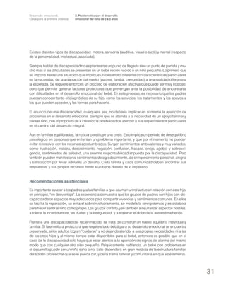 Desarrollo emocional.
Clave para la primera infancia

2. Problemáticas en el desarrollo
emocional del niño de 0 a 3 años

Existen distintos tipos de discapacidad: motora, sensorial (auditiva, visual o táctil) y mental (respecto
de la personalidad, intelectual, asociada).
Siempre hablar de discapacidad no es plantearse un punto de llegada sino un punto de partida y mucho más si las dificultades se presentan en un bebé recién nacido o un niño pequeño. Lo primero que
se impone frente una situación que implique un desarrollo diferente con características particulares
es la necesidad de la adaptación del medio (padres, familia, comunidad) a una realidad diferente a
la esperada. Se requiere entonces un proceso de elaboración afectiva que puede ser muy costoso,
pero que permite generar factores protectores que prevengan ante la posibilidad de encontrarse
con dificultades en el desarrollo emocional del bebé. En este proceso, es necesario que los padres
puedan conocer tanto el diagnóstico de su hijo, como los servicios, los tratamientos y los apoyos a
los que pueden acceder, y las formas para hacerlo.
El anuncio de una discapacidad, cualquiera sea, no debería implicar en sí misma la aparición de
problemas en el desarrollo emocional. Siempre que se atienda a la necesidad de un apoyo familiar y
para el niño, con el propósito de ir creando la posibilidad de atender a sus requerimientos particulares
en el camino del desarrollo integral.
Aun en familias equilibradas, la noticia constituye una crisis. Esto implica un período de desequilibrio
psicológico en personas que enfrentan un problema importante, y que por el momento no pueden
evitar ni resolver con los recursos acostumbrados. Surgen sentimientos ambivalentes y muy variados,
como frustración, tristeza, descreimiento, negación, confusión, fracaso, enojo, agobio y sobreexigencia, sentimientos de soledad, una enorme responsabilidad impuesta por la discapacidad. Pero
también pueden manifestarse sentimientos de agradecimiento, de enriquecimiento personal, alegría
y satisfacción por llevar adelante un desafío. Cada familia y cada comunidad deben encontrar sus
respuestas y sus propios recursos frente a un bebé distinto de lo esperado.

Recomendaciones asistenciales
Es importante ayudar a los padres y a las familias a que asuman un rol activo en relación con este hijo,
en principio, “en desventaja”. La experiencia demuestra que los grupos de padres con hijos con discapacidad son espacios muy adecuados para compartir vivencias y sentimientos comunes. En ellos
se facilita la reparación, se evita el sobreinvolucramiento, se modela la omnipotencia y se colabora
para hacer sentir al niño como propio. Los grupos contribuyen también a neutralizar aspectos hostiles,
a tolerar la incertidumbre, las dudas y la inseguridad, y a soportar el dolor de la autoestima herida.
Frente a una discapacidad del recién nacido, se trata de construir un nuevo equilibrio individual y
familiar. Si la envoltura protectora que requiere todo bebé para su desarrollo emocional se encuentra
preservada, si los adultos logran “cuidarse” y no dejar de atender a sus propias necesidades ni a las
de los otros hijos y al mismo tiempo estar disponibles para el bebé, entonces es posible que en el
caso de la discapacidad solo haya que estar atentos a la aparición de signos de alarma del mismo
modo que con cualquier otro niño pequeño. Psíquicamente hablando, un bebé con problemas en
el desarrollo puede ser un niño sano o no. Esto dependerá en gran medida de la estructura familiar,
del sostén profesional que se le pueda dar, y de la trama familiar y comunitaria en que esté inmerso.

31

 