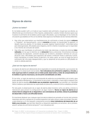 Desarrollo emocional.
Clave para la primera infancia

3. Signos de alarma

Signos de alarma
¿Sufren los bebés?
Sí, los bebés pueden sufrir y el modo en que muestran este sufrimiento, al igual que sus efectos, es
diferente del que encontramos en niños mayores, adolescentes o adultos. Existen diversos signos que
muestran el sufrimiento de los bebés cuando surgen dificultades, que se despliegan en los modos de
vinculación que establece el niño con los demás. Estos signos se manifiestan de dos maneras diferentes:
• 	 Hay niños que externalizan sus manifestaciones de sufrimiento a través de signos ruidosos
y “molestos”, de hiperactivación, como la excesiva actividad, la impulsividad, la agresión, el
desafío hacia los adultos. En los bebés se puede registrar hipertonicidad*, motricidad activa
pero desorganizada, dificultades para relajarse y dormir o llantos incesantes que no responden
a los intentos de consuelo del adulto.
• 	 Hay niños que manifiestan el sufrimiento de modo más silencioso, a través de síntomas internalizados, en los que lo distintivo es la retracción física y emocional. Encontramos entonces
indicadores de depresión, conexión escasa con el entorno, ansiedad o temores sin una justificación clara, dificultades para separarse del adulto e inhibición frente a estímulos nuevos.
Estos indicadores no suelen llamar la atención y en estos casos, se corre el riesgo de que el
sufrimiento del niño pase desapercibido y que su desarrollo se encuentre en dificultades sin
recibir la debida atención.

¿Qué son los signos de alarma?
Los signos de alarma son alteraciones de lo esperable en la senda del desarrollo, que se ponen de
manifiesto en la observación de los bebés. Son indicadores de sufrimiento subjetivo y vincular, y
todo aquel que esté en contacto con un bebé puede observarlos y tratar de comprenderlos en
la medida en que los reconozca y se encuentre sensibilizado con ellos.
En los niños, un signo de alarma es una búsqueda de salida de una problemática, por lo tanto, para
poder atenderla debidamente, lo importante es escucharlo, entenderlo y hacer algo al respecto.Son
signos de alarma aquellas dificultades que se presentan regularmente, que persisten con intensidad
fuerte o mediana y que desbordan las capacidades de tolerancia y contención de los cuidadores primarios.
Por otra parte, la observación de un signo de alarma debe funcionar como una alerta y orientar la
intervención para prevenir la configuración de algún trastorno. Nunca un signo de alarma en sí
mismo tiene la categoría de un diagnóstico: son orientadores de sentido, indican la posibilidad
de desarrollar a futuro una dificultad severa.
Es importante destacar que cualquier signo de alarma deberá ser pensado en función del momento
madurativo del niño y siempre en el contexto específico de cada cultura y cada comunidad. Para ello,
y para observar a un niño pequeño, proponemos recorrer cinco indicadores del desarrollo de un
bebé y sus vínculos, que permiten describir un desarrollo esperable y en armonía o, de lo contrario,
advertir señales de sufrimiento temprano13. Los indicadores son:

13	 Crespin, G. (2002): “La clínica temprana, I y II” (manuscritos no publicados). París. ; Crespin, G. (2004) :
Cuadernos de Préaut: Aspects Cliniques et pratiques de la prévention de l’áutisme. París: L’Harmattan/Penta.

35

 