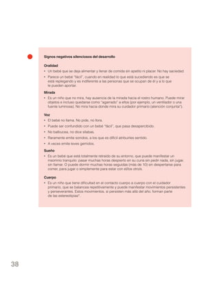 Signos negativos silenciosos del desarrollo
Oralidad
•	 Un bebé que se deja alimentar y llenar de comida sin apetito ni placer. No hay saciedad.
•	 Parece un bebé “fácil”, cuando en realidad lo que está sucediendo es que se
está replegando y es indiferente a las personas que se ocupan de él y a lo que
le pueden aportar.
Mirada
•	 Es un niño que no mira, hay ausencia de la mirada hacia el rostro humano. Puede mirar
objetos e incluso quedarse como “agarrado” a ellos (por ejemplo, un ventilador o una
fuente luminosa). No mira hacia donde mira su cuidador primario (atención conjunta*).
Voz
•	 El bebé no llama. No pide, no llora.
•	 Puede ser confundido con un bebé “fácil”, que pasa desapercibido.
•	 No balbucea, no dice sílabas.
•	 Raramente emite sonidos, a los que es difícil atribuirles sentido.
•	 A veces emite leves gemidos.
Sueño
•	 Es un bebé que está totalmente retraído de su entorno, que puede manifestar un
insomnio tranquilo: pasar muchas horas despierto en su cuna sin pedir nada, sin jugar,
sin llamar. O puede dormir muchas horas seguidas (más de 10) sin despertarse para
comer, para jugar o simplemente para estar con el/los otro/s.
Cuerpo
•	 Es un niño que tiene dificultad en el contacto cuerpo a cuerpo con el cuidador
primario, que se balancea repetitivamente y puede manifestar movimientos persistentes
y perseverantes. Estos movimientos, si persisten más allá del año, forman parte
de las estereotipias*.

38

 