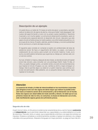 Desarrollo emocional.
Clave para la primera infancia

3. Signos de alarma

Descripción de un ejemplo
Un padre lleva a un bebé de 10 meses al centro de salud. La secretaria, sensibilizada en la detección de signos de alarma, nota que el bebé “está despegado” del
cuerpo del papá formando un arco con su propio cuerpo (opistótono: hipertonía
muscular) y con mucha rigidez. Le comunica la observación al pediatra, quien en
la consulta pone especial atención al desarrollo del vínculo: descubre que este
papá cría solo al bebé porque la madre padece una enfermedad psiquiátrica y no
se ocupa de la crianza. El padre, además, perdió el trabajo y vive de la solidaridad
de los vecinos en un barrio de bajos recursos.
El siguiente paso consiste en contactar al padre con profesionales del área de
asistencia social. Se hace un seguimiento del bebé y su papá, y se busca la
colaboración de una vecina, para cumplir con la función materna. A esto, se le
suma una estimuladora temprana que supervisa su trabajo por cámara web con
un servicio central.
Aun así, el bebé no mejora y después de dos meses, se decide enviarlo al hospital
zonal más cercano, para consultar con una psicóloga infantil. Cada 15 días, el
niño y su padre trabajan juntos, y el adulto recibe una serie de recomendaciones
que mejoran el vínculo. El papá, a su vez, cambia su ánimo y logra conseguir un
trabajo. Esto le permite dejar a su bebé en un jardín maternal, que continúa con
el plan de estimulación. Más adelante, con un pequeño retraso madurativo, logra
ingresar en la escuela.

Atención
La ausencia de mirada y la falta de intencionalidad en los movimientos corporales
para dirigirse al otro son dos signos de alerta mayor que indican la posible evolución hacia un trastorno severo de la comunicación y de la interacción con el mundo.
Estos dos signos son observables de modo sencillo y directo. Un bebé que en sus
primeros meses de vida no mira, no comunica, no busca la interacción con el otro,
está manifestando signos graves de sufrimiento precoz.

Segundo año de vida
A partir de los 2 años, el niño pone en evidencia las características de su camino hacia la autonomía
y la independencia, que le permitirán desarrollar sus capacidades y su potencialidad en el mundo
de relaciones. Para esto, tiene un cuerpo, que va aprendiendo a dominar, y es capaz de controlar sus
impulsos. Empieza a someterse a condicionamientos sociales e ingresa con plenitud a los códigos
culturales a los que pertenece. Adquiere el lenguaje con mayor precisión, su juego se hace más sim-

39

 