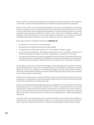 bólico, aumenta su capacidad de elaborar las inevitables situaciones traumáticas o de frustración,
y emprende un camino más independiente para transitar las angustias propias de cada edad.
Entre los 2 y los 4 años, un niño necesita poder desafiar con su cuerpo y su psiquismo la aventura de
hacerse un lugar en el mundo, oponerse en algunas circunstancias y utilizar cierto dominio muscular
con los consecuentes niveles de agresividad esperables y necesarios para la experiencia, que es la
que dejará representaciones mentales de sí mismo y de su relación con los distintos contextos. Sin
embargo, si este estilo de relación con el mundo persiste, se intensifica, si se transforma en modos
de relación permanentes de dominio y de control, estaremos frente a un signo de alarma.
Estos signos pueden manifestarse a través de la alteración en:
•	 la adquisición, construcción y uso del lenguaje;
•	 las adquisiciones cognitivas (procesos de aprendizaje);
•	 la capacidad de simbolización (construcción de la realidad, lenguaje y juego);
•	 los procesos de socialización: dificultades de separación de los cuidadores primarios en el
momento de ingreso en el jardín de infantes o dificultades en la relación con los pares;
•	 La integración del esquema corporal y la regulación de la motricidad: impulsividad, torpeza motora que puede llevar por ejemplo a dificultades con el espacio y accidentes frecuentes (caídas,
se lleva las cosas por delante), alteraciones del tono muscular entre la hipotonía e hipertonía.

En esta etapa, y a partir de un desarrollo neurológico y emocional adecuado, se instala el comienzo
del control de esfínteres. Puede ocurrir que haya obstáculos o dificultades en la adquisición de estos
hábitos de control que no deben ser considerados patológicos sino del propio proceso. Recién a
partir de los 4 años podremos hablar de enuresis* (control inadecuado de la micción) y de encopresis*
(control inadecuado de la defecación).
También es importante tener en cuenta la variable cultural que puede diferenciar distintos procesos
de desarrollo y modalidades de crianza; por ejemplo, pertenecer a una cultura más silenciosa puede
incidir en las características del lenguaje del niño.
Si bien el uso de las herramientas diagnósticas debe ser respetado tal como lo proponen los manuales
redactados para tal fin, considerando el período de 0 a 3 años, la descripción más minuciosa que
hacemos de los signos de sufrimiento precoz corresponde a la evolución de los niños hasta los 2
años. Si a partir de los 3 años estos mismos signos se consolidan y persisten, dejan de ser signos de
alerta y son datos clínicos que indican el comienzo de una problemática o cuadro psicopatológico
más severo.
Los bebés sufren y las herramientas que nos permiten identificar ese sufrimiento son accesibles al
adulto presente, disponible para observar al bebé y sus vínculos y para realizar intervenciones simples. Es esencial y responsable identificar lo más precozmente posible el sufrimiento de un bebé.

40

 
