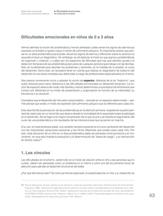 Desarrollo emocional.
Clave para la primera infancia

4. Dificultades emocionales
en niños de 0 a 3 años

Dificultades emocionales en niños de 0 a 3 años
Hemos definido la noción de problemática y hemos señalado cuáles serían los signos de alarma que
expresan en el bebé un grado mayor o menor de sufrimiento psíquico. Es importante aclarar que pensar en un área problemática para poder ubicar los signos de alarma y reflexionar sobre su alcance no
equivale a hacer un diagnóstico. Sin embargo, es útil esbozar el modo en que signos y problemáticas
se organizan u ordenan; y cuáles son los espectros de dificultad que hay que abordar ayuda a la
detección temprana de las problemáticas por parte de cualquier persona que trabaje con las familias.
Esto es fundamental para abordar los problemas y reorientar, en la medida de lo posible, el curso
del desarrollo. Dicho esto, es necesario tener en cuenta que realizar un diagnóstico de trastorno del
desarrollo es una tarea compleja que debe estar a cargo de profesionales especializados en el tema.
Nos parece conveniente incluir y adoptar la noción de espectro, diferente de la de “trastorno”, que
suele utilizarse para hacer referencia a las dificultades emocionales en desarrollo temprano. La noción de espectro abarca de modo más flexible y menos determinista una amplitud de fenómenos que
incluso son diferentes en su modo de presentación y organización en función de su intensidad, su
frecuencia y su duración.
Considerar que el desarrollo del niño está comprometido —ubicado en un espectro determinado— permite pensar que existe un modo de expresión del sufrimiento psíquico que es diferente para cada uno.
Esta idea facilita la percepción de las problemáticas en la atención primaria, respetando la particularidad de cada caso en un recorrido que abarca desde la normalidad de lo esperable hasta la patología
en el desarrollo. Así se logra una mayor comprensión de lo que ocurre y se habilita el seguimiento del
curso de una problemática y los resultados de las intervenciones que se ponen en marcha.
A su vez, en esta temprana edad, una variable siempre presente es el curso cambiante del desarrollo
con las importantes variaciones evolutivas y los ritmos diferentes que existen para cada niño. Por
esto, toda ubicación de un niño en un área problemática debe ser pensada como provisoria y en movimiento, sin que esto impida la evaluación y la determinación de “áreas de riesgo”, y la intervención
en dichos casos14.

1. Los vínculos
Las dificultades en el entorno, sobre todo en el modo de relación entre el niño y las personas que lo
cuidan, deben ser pensadas como un problema en sí mismo y como uno de los primeros focos de
atención para atender al desarrollo emocional del bebé.
¿Por qué afirmamos esto? Tal como ya hemos explicado, la subjetividad de un niño y su desarrollo se

14	 Para la elaboración de este capítulo se han tenido en cuenta las siguientes referencias: National Center for Clinical Infant
Programs (1998): Clasificación diagnóstica (de 0-3 años) de la salud mental y los desórdenes en el desarrollo de la infancia y la niñez temprana. Buenos Aires: Paidós; Clasificación francesa de los trastornos mentales del niño y del adolescente (CFTMEA-R-2000). Buenos Aires: Polemos; y Mazet, P. y S. Stoléru (2003): Psychopathologie du nourrisson et du jeune
enfant. Développement et interactions précoces. París: Masson.

43

 