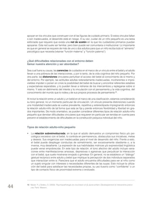 apoyan en los vínculos que construyen con él las figuras de cuidado primario. Si estos vínculos faltan
o son inadecuados, el desarrollo está en riesgo. A su vez, cuidar de un niño pequeño es una tarea
esforzada que requiere que exista una red de sostén en la que los cuidadores primarios puedan
apoyarse. Esta red suele ser familiar, pero bien puede ser comunitaria o institucional. Lo importante
es que en general se requiere de más de uno o dos adultos para que un niño reciba todo el “alimento”
psicológico que necesita (véanse “función materna” y “función paterna”).

¿Qué dificultades relacionadas con el entorno deben
llamar nuestra atención y ser abordadas?
Sea cual fuera su causa, las carencias de cuidados en el marco de un vínculo entre el bebé y el adulto
llevan a una pobreza de las interacciones, y por lo tanto, de la vida cognitiva del niño pequeño. Por
otra parte, las distorsiones vinculares perturban el acceso del bebé al conocimiento de sí mismo y
del entorno. Por ejemplo, las actitudes adultas reiteradamente inadecuadas, incoherentes e imprevisibles impiden o ponen en crisis la posibilidad del bebé de buscar y encontrar referentes estables
y expectativas esperables, y lo pueden llevar a retirarse de los intercambios y replegarse sobre sí
mismo. Y esto en detrimento del interés y la vinculación con el pensamiento y la vida cognitiva, del
conocimiento del mundo que lo rodea y de sus propios procesos de pensamiento 15.
Al incluir la relación entre un adulto y un bebé en el marco de una clasificación, estamos considerando
su tono general, no un momento particular de vinculación. Un vínculo presenta distorsiones cuando
una modalidad inadecuada se vuelve prevalente, repetitiva y estereotipada impregnando entonces
la relación adulto-niño de tal forma que esta se fija y pierde entonces flexibilidad y libertad en grados importantes. De modo orientativo, se pueden considerar diferentes tipos de relación adulto-niño
pequeño que denotan dificultades vinculares que requieren en particular ser tenidas en cuenta para
prevenir el establecimiento de dificultades en la constitución psíquica individual del niño.

Tipos de relación adulto-niño pequeño
•	La relación sobreinvolucrada, en la que el adulto demuestra un compromiso físico y/o psicológico excesivo con el bebé, lo controla en permanencia, obstaculiza sus iniciativas, metas
y deseos. Sus exigencias son inadecuadas para el nivel de desarrollo del niño. Frente a esto,
el bebé puede desplegar conductas de sometimiento, ser excesivamente obediente o, a la
inversa, muy desafiante. La expresión de sus habilidades motrices y/o expresividad lingüística
puede verse empobrecida. En este tipo de relación, el tono afectivo del adulto incluye variaciones entre manifestaciones ansiosas, depresivas o agresivas que perjudican la interacción
con el bebé, que suele mostrarse enojado o gimotear. En general, no se establece un “diálogo”
gestual recíproco entre adulto y bebé que implique la percepción de dos individuos separados
que interactúan entre sí. Pareciera que el adulto encuentra dificultades para ver al niño como
un sujeto singular con intereses o necesidades diferentes de las suyas. Esto incluye la utilización del bebé para satisfacer las necesidades propias, su uso ilusorio como “confidente” o un
tipo de contacto físico de proximidad extrema o erotizado.

44

15	 Mazet, P. y Stoléru, S. (2003): Psychopathologie du nourrisson et du jeune enfant. Développement et interactions précoces. París: Masson.

 