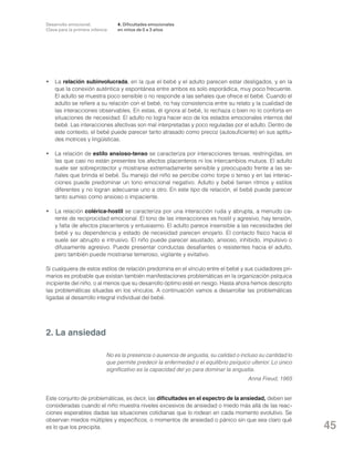 Desarrollo emocional.
Clave para la primera infancia

4. Dificultades emocionales
en niños de 0 a 3 años

•	La relación subinvolucrada, en la que el bebé y el adulto parecen estar desligados, y en la
que la conexión auténtica y espontánea entre ambos es solo esporádica, muy poco frecuente.
El adulto se muestra poco sensible o no responde a las señales que ofrece el bebé. Cuando el
adulto se refiere a su relación con el bebé, no hay consistencia entre su relato y la cualidad de
las interacciones observables. En estas, él ignora al bebé, lo rechaza o bien no lo conforta en
situaciones de necesidad. El adulto no logra hacer eco de los estados emocionales internos del
bebé. Las interacciones afectivas son mal interpretadas y poco reguladas por el adulto. Dentro de
este contexto, el bebé puede parecer tanto atrasado como precoz (autosuficiente) en sus aptitudes motrices y lingüísticas.
•	 La relación de estilo ansioso-tenso se caracteriza por interacciones tensas, restringidas, en
las que casi no están presentes los afectos placenteros ni los intercambios mutuos. El adulto
suele ser sobreprotector y mostrarse extremadamente sensible y preocupado frente a las señales que brinda el bebé. Su manejo del niño se percibe como torpe o tenso y en las interacciones puede predominar un tono emocional negativo. Adulto y bebé tienen ritmos y estilos
diferentes y no logran adecuarse uno a otro. En este tipo de relación, el bebé puede parecer
tanto sumiso como ansioso o impaciente.
•	 La relación colérica-hostil se caracteriza por una interacción ruda y abrupta, a menudo carente de reciprocidad emocional. El tono de las interacciones es hostil y agresivo, hay tensión,
y falta de afectos placenteros y entusiasmo. El adulto parece insensible a las necesidades del
bebé y su dependencia y estado de necesidad parecen enojarlo. El contacto físico hacia él
suele ser abrupto e intrusivo. El niño puede parecer asustado, ansioso, inhibido, impulsivo o
difusamente agresivo. Puede presentar conductas desafiantes o resistentes hacia el adulto,
pero también puede mostrarse temeroso, vigilante y evitativo.
Si cualquiera de estos estilos de relación predomina en el vínculo entre el bebé y sus cuidadores primarios es probable que existan también manifestaciones problemáticas en la organización psíquica
incipiente del niño, o al menos que su desarrollo óptimo esté en riesgo. Hasta ahora hemos descripto
las problemáticas situadas en los vínculos. A continuación vamos a desarrollar las problemáticas
ligadas al desarrollo integral individual del bebé.

2. La ansiedad
No es la presencia o ausencia de angustia, su calidad o incluso su cantidad lo
que permite predecir la enfermedad o el equilibrio psíquico ulterior. Lo único
significativo es la capacidad del yo para dominar la angustia.
Anna Freud, 1965
Este conjunto de problemáticas, es decir, las dificultades en el espectro de la ansiedad, deben ser
consideradas cuando el niño muestra niveles excesivos de ansiedad o miedo más allá de las reacciones esperables dadas las situaciones cotidianas que lo rodean en cada momento evolutivo. Se
observan miedos múltiples y específicos, o momentos de ansiedad o pánico sin que sea claro qué
es lo que los precipita.

45

 