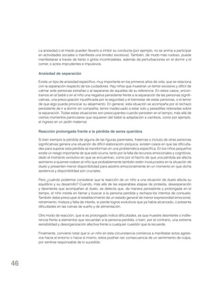 La ansiedad o el miedo pueden llevarlo a inhibir su conducta (por ejemplo, no se anima a participar
en actividades sociales o manifiesta una timidez excesiva). También, de modo más ruidoso, puede
manifestarse a través de llanto o gritos incontrolables, además de perturbaciones en el dormir y el
comer, o actos imprudentes e impulsivos.

Ansiedad de separación
Existe un tipo de ansiedad específico, muy importante en los primeros años de vida, que se relaciona
con la separación respecto de los cuidadores. Hay niños que muestran un temor excesivo y difícil de
calmar ante personas extrañas o al separarse de aquellas de su referencia. En estos casos, encontramos en el bebé o en el niño una negativa persistente frente a la separación de las personas significativas, una preocupación injustificada por la seguridad y el bienestar de estas personas, o el temor
de que algo pueda provocar su alejamiento. En general, esta situación se acompaña por el rechazo
persistente de ir a dormir sin compañía, temor inadecuado a estar solo y pesadillas reiteradas sobre
la separación. Todas estas situaciones son preocupantes cuando persisten en el tiempo, más allá de
ciertos momentos particulares que requieren del bebé la adaptación a cambios, como por ejemplo,
el ingreso en un jardín maternal.

Reacción prolongada frente a la pérdida de seres queridos
Si bien siempre la pérdida de alguna de las figuras parentales, fraternas o incluso de otras personas
significativas genera una situación de difícil elaboración psíquica, existen casos en que las dificultades para superar esta pérdida se transforman en una problemática específica. En los niños pequeños
existe un riesgo importante de que esto ocurra, tanto por la falta de recursos emocionales y cognitivos,
dado el momento evolutivo en que se encuentran, como por el hecho de que una pérdida así afecta
asimismo a quienes rodean al niño que probablemente también estén involucrados en la situación de
duelo y presenten menor disponibilidad para asistirlo emocionalmente en un momento en que dicha
asistencia y disponibilidad son cruciales.
Pero ¿cuándo podemos considerar que la reacción de un niño a una situación de duelo afecta su
equilibrio y su desarrollo? Cuando, más allá de las esperables etapas de protesta, desesperación
y desinterés que acompañan al duelo, se detecta que, de manera persistente y prolongada en el
tiempo, el niño insiste en llamar y buscar a la persona perdida y rechaza los intentos de consuelo.
También debe preocupar el establecimiento de un estado general de menor expresividad emocional,
retraimiento, tristeza y falta de interés, si pierde logros evolutivos que ya había alcanzado, o presenta
dificultades en las rutinas de sueño y de alimentación.
Otro modo de reacción, que si es prolongado indica dificultades, es que muestre desinterés o indiferencia frente a elementos que recuerdan a la persona perdida; o bien, por el contrario, una extrema
sensibilidad y desorganización afectiva frente a cualquier cuestión que la recuerde.
Finalmente, conviene notar que si un niño en esta circunstancia comienza a manifestar actos agresivos hacia el entorno o hacia sí mismo, estos podrían ser consecuencia de un sentimiento de culpa,
por sentirse responsable de lo sucedido.

46

 