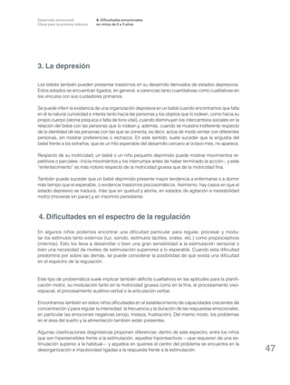 Desarrollo emocional.
Clave para la primera infancia

4. Dificultades emocionales
en niños de 0 a 3 años

3. La depresión
Los bebés también pueden presentar trastornos en su desarrollo derivados de estados depresivos.
Estos estados se encuentran ligados, en general, a carencias tanto cuantitativas como cualitativas en
los vínculos con sus cuidadores primarios.
Se puede inferir la existencia de una organización depresiva en un bebé cuando encontramos que falta
en él la natural curiosidad e interés tanto hacia las personas y los objetos que lo rodean, como hacia su
propio cuerpo (atonía psíquica o falta de tono vital), cuando disminuyen los intercambios sociales en la
relación del bebé con las personas que lo rodean y, además, cuando se muestra indiferente respecto
de la identidad de las personas con las que se conecta, es decir, actúa de modo similar con diferentes
personas, sin mostrar preferencias o rechazos. En este sentido, suele suceder que la angustia del
bebé frente a los extraños, que es un hito esperable del desarrollo cercano al octavo mes, no aparece.
Respecto de su motricidad, un bebé o un niño pequeño deprimido puede mostrar movimientos repetitivos o parciales –inicia movimientos y los interrumpe antes de haber terminado la acción–, y este
“enlentecimiento” es más notorio respecto de la motricidad gruesa que de la motricidad fina.
También puede suceder que un bebé deprimido presente mayor tendencia a enfermarse o a dormir
más tiempo que el esperable, o evidencie trastornos psicosomáticos. Asimismo, hay casos en que el
estado depresivo se traduce, más que en quietud y atonía, en estados de agitación e inestabilidad
motriz (moverse sin parar) y en insomnio persistente.

4. Dificultades en el espectro de la regulación
En algunos niños podemos encontrar una dificultad particular para regular, procesar y modular los estímulos tanto externos (luz, sonido, estímulos táctiles, orales, etc.) como propioceptivos
(internos). Esto los lleva a desarrollar o bien una gran sensibilidad a la estimulación sensorial o
bien una necesidad de niveles de estimulación superiores a lo esperable. Cuando esta dificultad
predomina por sobre las demás, se puede considerar la posibilidad de que exista una dificultad
en el espectro de la regulación.

Este tipo de problemática suele implicar también déficits cualitativos en las aptitudes para la planificación motriz, su modulación tanto en la motricidad gruesa como en la fina, el procesamiento visoespacial, el procesamiento auditivo-verbal o la articulación verbal.
Encontramos también en estos niños dificultades en el establecimiento de capacidades crecientes de
concentración y para regular la intensidad, la frecuencia y la duración de las respuestas emocionales,
en particular las emociones negativas (enojo, tristeza, frustración). Del mismo modo, los problemas
en el área del sueño y la alimentación también están presentes.
Algunas clasificaciones diagnósticas proponen diferenciar, dentro de este espectro, entre los niños
que son hipersensibles frente a la estimulación, aquellos hiporreactivos —que requieren de una estimulación superior a la habitual— y aquellos en quienes el centro del problema se encuentra en la
desorganización e impulsividad ligadas a la respuesta frente a la estimulación.

47

 