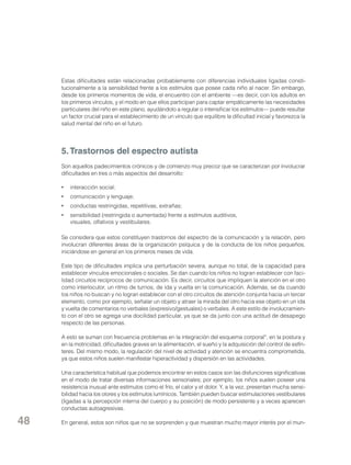 Estas dificultades están relacionadas probablemente con diferencias individuales ligadas constitucionalmente a la sensibilidad frente a los estímulos que posee cada niño al nacer. Sin embargo,
desde los primeros momentos de vida, el encuentro con el ambiente —es decir, con los adultos en
los primeros vínculos, y el modo en que ellos participan para captar empáticamente las necesidades
particulares del niño en este plano, ayudándolo a regular o intensificar los estímulos— puede resultar
un factor crucial para el establecimiento de un vínculo que equilibre la dificultad inicial y favorezca la
salud mental del niño en el futuro.

5. Trastornos del espectro autista
Son aquellos padecimientos crónicos y de comienzo muy precoz que se caracterizan por involucrar
dificultades en tres o más aspectos del desarrollo:
•	 interacción social;
•	 comunicación y lenguaje;
•	 conductas restringidas, repetitivas, extrañas;
•	 sensibilidad (restringida o aumentada) frente a estímulos auditivos,
visuales, olfativos y vestibulares.
Se considera que estos constituyen trastornos del espectro de la comunicación y la relación, pero
involucran diferentes áreas de la organización psíquica y de la conducta de los niños pequeños,
iniciándose en general en los primeros meses de vida.
Este tipo de dificultades implica una perturbación severa, aunque no total, de la capacidad para
establecer vínculos emocionales o sociales. Se dan cuando los niños no logran establecer con facilidad circuitos recíprocos de comunicación. Es decir, circuitos que impliquen la atención en el otro
como interlocutor, un ritmo de turnos, de ida y vuelta en la comunicación. Además, se da cuando
los niños no buscan y no logran establecer con el otro circuitos de atención conjunta hacia un tercer
elemento, como por ejemplo, señalar un objeto y atraer la mirada del otro hacia ese objeto en un ida
y vuelta de comentarios no verbales (expresivo/gestuales) o verbales. A este estilo de involucramiento con el otro se agrega una docilidad particular, ya que se da junto con una actitud de desapego
respecto de las personas.
A esto se suman con frecuencia problemas en la integración del esquema corporal*, en la postura y
en la motricidad, dificultades graves en la alimentación, el sueño y la adquisición del control de esfínteres. Del mismo modo, la regulación del nivel de actividad y atención se encuentra comprometida,
ya que estos niños suelen manifestar hiperactividad y dispersión en las actividades.
Una característica habitual que podemos encontrar en estos casos son las disfunciones significativas
en el modo de tratar diversas informaciones sensoriales; por ejemplo, los niños suelen poseer una
resistencia inusual ante estímulos como el frío, el calor y el dolor. Y, a la vez, presentan mucha sensibilidad hacia los olores y los estímulos lumínicos. También pueden buscar estimulaciones vestibulares
(ligadas a la percepción interna del cuerpo y su posición) de modo persistente y a veces aparecen
conductas autoagresivas.

48

En general, estos son niños que no se sorprenden y que muestran mucho mayor interés por el mun-

 