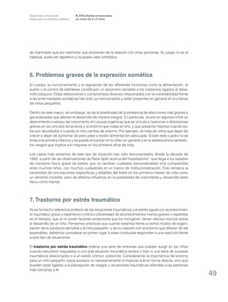 Desarrollo emocional.
Clave para la primera infancia

4. Dificultades emocionales
en niños de 0 a 3 años

do inanimado que por estímulos que provienen de la relación con otras personas. Su juego no es el
habitual, suele ser repetitivo y no posee valor simbólico.

6. Problemas graves de la expresión somática
El cuerpo, su funcionamiento y la regulación de las diferentes funciones como la alimentación, el
sueño o el control de esfínteres constituyen un escenario sensible a los trastornos ligados al desarrollo psíquico. Estas disfunciones o compromisos diversos relacionados con la vulnerabilidad frente
a las enfermedades somáticas han sido ya mencionados y están presentes en general en la crianza
de niños pequeños.
Dentro de este marco, sin embargo, se da la posibilidad de la existencia de afecciones más graves o
generalizadas que afectan el desarrollo de manera integral. En particular, ocurre en algunos niños un
detenimiento o retraso del crecimiento sin causas orgánicas que se vincula a carencias o distorsiones
graves en los vínculos tempranos y el entorno que rodea al niño, y que presenta mejoras cuando estos son abordados o cuando el niño cambia de entorno. Por ejemplo, se trata de niños que dejan de
crecer o dejan de aumentar de peso pese a recibir alimentación adecuada. Si bien este cuadro no se
limita a la primera infancia y se puede encontrar en la niñez en general y en la adolescencia también,
los riesgos que implica son mayores en los primeros años de vida.
Los casos más extremos de este tipo de situación han sido documentados desde la década de
1950, a partir de las observaciones de René Spitz acerca del hospitalismo*, que llega a los estados
de marasmo físico grave de bebés que no recibían cuidados personalizados sino compartidos
entre muchos niños, con muchos cuidadores en un marco de institucionalización. Esto remarca la
necesidad de vinculaciones específicas y estables del bebé en los primeros meses de vida como
un alimento invisible, pero de altísima influencia en la posibilidad de crecimiento y desarrollo tanto
físico como mental.

7. Trastorno por estrés traumático
Ya se ha hecho referencia al efecto de las situaciones traumáticas y el estrés agudo (un acontecimiento traumático grave y repentino) o crónico (diversidad de acontecimientos menos graves o repetidos
en el tiempo), que al no existir factores protectores que los morigeren, tienen efectos nocivos sobre
el desarrollo de un niño. Pensemos entonces que cuando estamos frente a ciertos modos de organización de la conducta del bebé o el niño pequeño, y de su relación con el entorno que difieren de los
esperables, debemos considerar en primer lugar si esas conductas responden a una reacción frente
a este tipo de situaciones.
El trastorno por estrés traumático ordena una serie de síntomas que pueden surgir en los niños
cuando estuvieron expuestos a una sola situación traumática severa o bien a una serie de sucesos
traumáticos relacionados o a un estrés crónico, sostenido. Considerando la importancia del entorno
para un niño pequeño, estos sucesos no necesariamente lo implican a él en forma directa, sino que
pueden estar ligados a la percepción de riesgos o situaciones traumáticas referidas a las personas
más cercanas a él.

49

 
