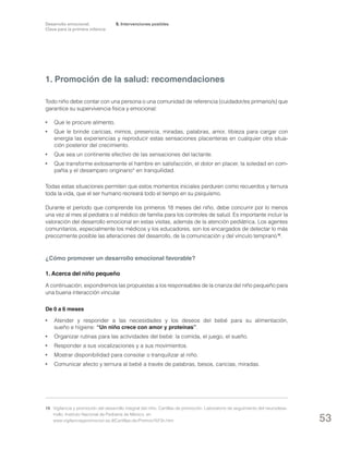 Desarrollo emocional.
Clave para la primera infancia

5. Intervenciones posibles

1. Promoción de la salud: recomendaciones
Todo niño debe contar con una persona o una comunidad de referencia (cuidador/es primario/s) que
garantice su supervivencia física y emocional:
•	 Que le procure alimento.
•	 Que le brinde caricias, mimos, presencia, miradas, palabras, amor, tibieza para cargar con
energía las experiencias y reproducir estas sensaciones placenteras en cualquier otra situación posterior del crecimiento.
•	 Que sea un continente efectivo de las sensaciones del lactante.
•	 Que transforme exitosamente el hambre en satisfacción, el dolor en placer, la soledad en compañía y el desamparo originario* en tranquilidad.
Todas estas situaciones permiten que estos momentos iniciales perduren como recuerdos y ternura
toda la vida, que el ser humano recreará todo el tiempo en su psiquismo.
Durante el período que comprende los primeros 18 meses del niño, debe concurrir por lo menos
una vez al mes al pediatra o al médico de familia para los controles de salud. Es importante incluir la
valoración del desarrollo emocional en estas visitas, además de la atención pediátrica. Los agentes
comunitarios, especialmente los médicos y los educadores, son los encargados de detectar lo más
precozmente posible las alteraciones del desarrollo, de la comunicación y del vínculo temprano 16.

¿Cómo promover un desarrollo emocional favorable?
1. Acerca del niño pequeño
A continuación, expondremos las propuestas a los responsables de la crianza del niño pequeño para
una buena interacción vincular.
De 0 a 6 meses
•	 Atender y responder a las necesidades y los deseos del bebé para su alimentación,
sueño e higiene: “Un niño crece con amor y proteínas”.
•	 Organizar rutinas para las actividades del bebé: la comida, el juego, el sueño.
•	 Responder a sus vocalizaciones y a sus movimientos.
•	 Mostrar disponibilidad para consolar o tranquilizar al niño.
•	 Comunicar afecto y ternura al bebé a través de palabras, besos, caricias, miradas.

16	 Vigilancia y promoción del desarrollo integral del niño. Cartillas de promoción. Laboratorio de seguimiento del neurodesarrollo. Instituto Nacional de Pediatría de México, en
www.vigilanciaypromocion.es.tl/Cartillas-de-Promoci%F3n.htm.

53

 