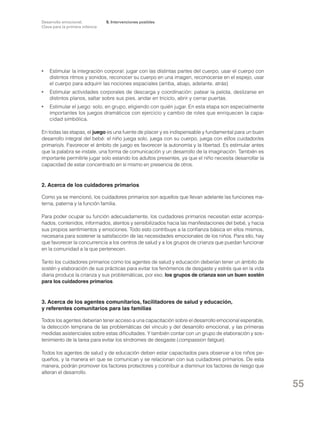 Desarrollo emocional.
Clave para la primera infancia

5. Intervenciones posibles

•	 Estimular la integración corporal: jugar con las distintas partes del cuerpo, usar el cuerpo con
distintos ritmos y sonidos, reconocer su cuerpo en una imagen, reconocerse en el espejo, usar
el cuerpo para adquirir las nociones espaciales (arriba, abajo, adelante, atrás)
•	 Estimular actividades corporales de descarga y coordinación: patear la pelota, deslizarse en
distintos planos, saltar sobre sus pies, andar en triciclo, abrir y cerrar puertas.
•	 Estimular el juego: solo, en grupo, eligiendo con quién jugar. En esta etapa son especialmente
importantes los juegos dramáticos con ejercicio y cambio de roles que enriquecen la capacidad simbólica.
En todas las etapas, el juego es una fuente de placer y es indispensable y fundamental para un buen
desarrollo integral del bebé: el niño juega solo, juega con su cuerpo, juega con el/los cuidador/es
primario/s. Favorecer el ámbito de juego es favorecer la autonomía y la libertad. Es estimular antes
que la palabra se instale, una forma de comunicación y un desarrollo de la imaginación. También es
importante permitirle jugar solo estando los adultos presentes, ya que el niño necesita desarrollar la
capacidad de estar concentrado en sí mismo en presencia de otros.

2. Acerca de los cuidadores primarios
Como ya se mencionó, los cuidadores primarios son aquellos que llevan adelante las funciones materna, paterna y la función familia.
Para poder ocupar su función adecuadamente, los cuidadores primarios necesitan estar acompañados, contenidos, informados, atentos y sensibilizados hacia las manifestaciones del bebé, y hacia
sus propios sentimientos y emociones. Todo esto contribuye a la confianza básica en ellos mismos,
necesaria para sostener la satisfacción de las necesidades emocionales de los niños. Para ello, hay
que favorecer la concurrencia a los centros de salud y a los grupos de crianza que puedan funcionar
en la comunidad a la que pertenecen.
Tanto los cuidadores primarios como los agentes de salud y educación deberían tener un ámbito de
sostén y elaboración de sus prácticas para evitar los fenómenos de desgaste y estrés que en la vida
diaria produce la crianza y sus problemáticas, por eso, los grupos de crianza son un buen sostén
para los cuidadores primarios.

3. Acerca de los agentes comunitarios, facilitadores de salud y educación,
y referentes comunitarios para las familias
Todos los agentes deberían tener acceso a una capacitación sobre el desarrollo emocional esperable,
la detección temprana de las problemáticas del vínculo y del desarrollo emocional, y las primeras
medidas asistenciales sobre estas dificultades. Y también contar con un grupo de elaboración y sostenimiento de la tarea para evitar los síndromes de desgaste (compassion fatigue).
Todos los agentes de salud y de educación deben estar capacitados para observar a los niños pequeños, y la manera en que se comunican y se relacionan con sus cuidadores primarios. De esta
manera, podrán promover los factores protectores y contribuir a disminuir los factores de riesgo que
alteran el desarrollo.

55

 
