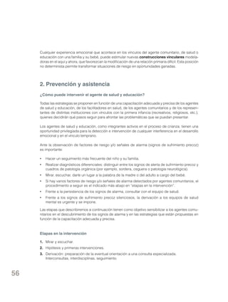 Cualquier experiencia emocional que acontece en los vínculos del agente comunitario, de salud o
educación con una familia y su bebé, puede estimular nuevas construcciones vinculares modeladoras en el aquí y ahora, que favorezcan la modificación de una relación primaria difícil. Esta posición
no determinista permite transformar situaciones de riesgo en oportunidades ganadas.

2. Prevención y asistencia
¿Cómo puede intervenir el agente de salud y educación?
Todas las estrategias se proponen en función de una capacitación adecuada y precisa de los agentes
de salud y educación, de los facilitadores en salud, de los agentes comunitarios y de los representantes de distintas instituciones con vínculos con la primera infancia (recreativos, religiosos, etc.),
quienes decidirán qué pasos seguir para afrontar las problemáticas que se puedan presentar.
Los agentes de salud y educación, como integrantes activos en el proceso de crianza, tienen una
oportunidad privilegiada para la detección e intervención de cualquier interferencia en el desarrollo
emocional y en el vínculo temprano.
Ante la observación de factores de riesgo y/o señales de alarma (signos de sufrimiento precoz)
es importante:
•	 Hacer un seguimiento más frecuente del niño y su familia.
•	 Realizar diagnósticos diferenciales: distinguir entre los signos de alerta de sufrimiento precoz y
cuadros de patología orgánica (por ejemplo, sordera, ceguera o patología neurológica).
•	 Mirar, escuchar, darle un lugar a la palabra de la madre o del adulto a cargo del bebé.
•	 Si hay varios factores de riesgo y/o señales de alarma detectados por agentes comunitarios, el
procedimiento a seguir es el indicado más abajo en “etapas en la intervención”.
•	 Frente a la persistencia de los signos de alarma, consultar con el equipo de salud.
•	 Frente a los signos de sufrimiento precoz silenciosos, la derivación a los equipos de salud
mental es urgente y se impone.
Las etapas que describiremos a continuación tienen como objetivo sensibilizar a los agentes comunitarios en el descubrimiento de los signos de alarma y en las estrategias que están propuestas en
función de la capacitación adecuada y precisa.

Etapas en la intervención
1. 	 Mirar y escuchar.
2. 	 Hipótesis y primeras intervenciones.
3. 	 Derivación: preparación de la eventual orientación a una consulta especializada.
Interconsultas, interdisciplinas, seguimiento.

56

 