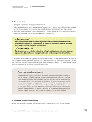 Desarrollo emocional.
Clave para la primera infancia

5. Intervenciones posibles

1. Mirar y escuchar
•	 El agente comunitario mira y escucha el vínculo.
•	

Abre entonces un “espacio para la palabra”, teniendo en cuenta el estado afectivo del cuidador
primario (su angustia, por irracional que fuere) y su saber acerca de lo que le preocupa.

•	 Escucha “la verdad de los cuidadores primarios”. Indaga acerca de lo que el cuidador primario
sabe y le preocupa. Esto en sí mismo ya es una intervención.

¿Qué es mirar?
Es la capacidad de observar dando significación a lo que se observa e implicándose subjetivamente con la posibilidad de hacer una intervención sobre lo que se
mira. Esto incluye activamente al observador.

¿Qué es escuchar?
Es comprometerse e intentar entender al niño y/o al vínculo, sin anteponer saberes
y prejuicios. Es una función indispensable en el rol de los agentes comunitarios.

El profesional, el facilitador o el agente comunitario hacen una lectura del comportamiento del niño, de
los cuidadores primarios y de los vínculos como parte de su escucha. Maud Mannoni (1987) señala
que cuando el lenguaje se detiene lo que sigue hablando es la conducta17 . De esta manera, intenta
poner en palabras, dar sentido a, la situación observada.

Descripción de un ejemplo
Por ejemplo, en un grupo de crianza, una mamá manifiesta estar preocupada porque su hija de 5 meses no la mira. Evita su mirada selectivamente. Es la primera
mujer de una serie de 5 hijos. Los cuatro primeros son varones y se desarrollan de
manera esperable. Al ser interrogada por un agente de salud acerca de su historia,
la madre comenta que en la pubertad vivió un episodio de abuso que estimuló la
fantasía de no poder ser una buena madre de una niña y el temor de que su hija
pueda vivir la misma situación. Empezar a desplegar con palabras este conflicto
permitió que poco a poco, y gracias a la ayuda de los agentes comunitarios y de
las otras madres del grupo, ella y su bebé pudieran comunicarse y mirarse.

2. Hipótesis y primeras intervenciones
Ante la sospecha de sufrimiento del bebé o la alteración en el vínculo temprano se sugiere:

17	 Mannoni, M. (1987): El niño, su “ enfermedad “ y los otros. Buenos Aires: Nueva Visión.

57

 