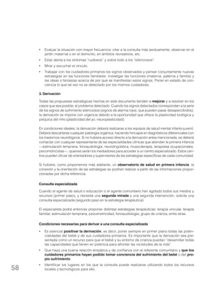 •	 Evaluar la situación con mayor frecuencia: citar a la consulta más asiduamente, observar en el
jardín maternal o en el domicilio, en ámbitos recreativos, etc.
•	 Estar alerta a los síntomas “ruidosos” y sobre todo a los “silenciosos”.
•	 Mirar y escuchar el vínculo.
•	 Trabajar con los cuidadores primarios los signos observados y pensar conjuntamente nuevas
estrategias en las funciones familiares: investigar las funciones (materna, paterna y familia) y
las ideas o fantasías acerca de por qué se manifiestan estos signos. Poner en estado de conciencia lo que tal vez no es detectado por los mismos cuidadores.
3. Derivación
Todas las propuestas estratégicas hechas en este documento tienden a mejorar y a resolver en los
casos que sea posible, el problema detectado. Cuando los signos detectados corresponden a la serie
de los signos de sufrimiento silenciosos (signos de alarma rojos, que pueden pasar desapercibidos),
la derivación se impone con urgencia debido a la oportunidad que ofrece la plasticidad biológica y
psíquica del niño (plasticidad del yo, neuroplasticidad).
En condiciones ideales, la derivación deberá realizarse a los equipos de salud mental infanto-juvenil.
Deberá descartarse cualquier patología orgánica, haciendo hincapié en diagnósticos diferenciales con
los trastornos neurológicos. Si no hubiera acceso directo a la derivación antes mencionada, se deberá
contactar con cualquier representante de las especialidades clínicas que atienden la primera infancia
—estimulación temprana, fonoaudiología, neurolingüística, musicoterapia, terapistas ocupacionales,
psicomotricistas—, quienes serán los mediadores para acceder a un centro especializado. Estos centros pueden oficiar de orientadores y supervisores de las estrategias específicas de cada comunidad.
Si hubiere, como proponemos más adelante, un observatorio de salud en primera infancia, la
conexión y la orientación de las estrategias se podrían realizar a partir de las informaciones proporcionadas por dicha referencia.
Consulta especializada
Cuando el agente de salud o educación o el agente comunitario han agotado todos sus medios y
recursos (primer paso), y necesita una segunda mirada y una segunda intervención, solicita una
consulta especializada (segundo paso en la estrategia terapéutica).
El especialista podrá entonces proponer distintas estrategias terapéuticas: terapia vincular, terapia
familiar, estimulación temprana, psicomotricidad, fonoaudiología, grupo de crianza, entre otras.
Condiciones necesarias para derivar a una consulta especializada
•	 Es esencial positivar la derivación, es decir, poner siempre en primer plano todas las potencialidades del bebé y de sus cuidadores primarios. Es importante que la derivación sea presentada como un recurso para que el bebé y su entorno de crianza puedan “desarrollar todas
las capacidades que tienen en potencia para afrontar las vicisitudes de la vida”.
•	 Que haya una buena relación empática y de confianza con el referente comunitario y que los
cuidadores primarios hayan podido tomar conciencia del sufrimiento del bebé o del propio sufrimiento.

58

•	 Identificar los lugares en los que la consulta puede realizarse utilizando todos los recursos
locales y tecnológicos para ello.

 
