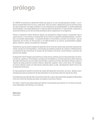 prólogo
En UNICEF priorizamos al desarrollo infantil que abarca, en una conceptualización amplia, a la infancia comprendida entre los cero y siete años. Pero así mismo, destacamos que los primeros años
de vida constituyen una etapa sustantiva en la configuración de subjetividades, en potencialidad de
oportunidades y de capacidades para un ejercicio pleno de derechos. En este sentido, la atención a
la primera infancia es uno de los temas prioritarios de la cooperación en la Argentina.
Pensar al desarrollo infantil temprano desde una perspectiva integral supone comprender que la
supervivencia, el crecimiento y el desarrollo de los niños son aspectos interdependientes. Las familias y los adultos responsables -incluyendo también a funcionarios y actores comunitarios - que se
relacionan con el niño y la niña asumen un rol determinante en su crianza proveyéndoles cuidado,
afecto, estímulo, valores y la protección necesaria.
Sostenemos que las oportunidades de desarrollo de los niños de nuestro país aumentan exponencialmente cuando son acompañadas y favorecidas por políticas públicas de carácter multidisciplinario
e intersectorial que favorezcan el acceso de las familias a recursos, conocimientos y servicios de
atención de calidad.
El desarrollo infantil integral suele definirse a través de los cambios que los niños atraviesan en términos físicos, cognitivos, emocionales y sociales que los habilitan a una vida autónoma y plena. Muchas
de estas dimensiones son por todos reconocidas y solemos encontrar abundante literatura sobre la
mayoría de éstas (salud en primera infancia, desarrollo cognitivo, físico, entre otros). Sin embargo,
es menos habitual contar con información relevante sobre un pilar del desarrollo infantil como lo es
el desarrollo emocional.
En esta publicación podrán encontrar las claves del desarrollo emocional, así como alertas y recomendaciones para la protección de esta dimensión en los primeros años de vida de los niños.
Consideramos que difundir este conocimiento será de un gran valor para todos aquellos profesionales
como así mismo las familias que están vinculados a la primera infancia.
Por último, creemos que esta publicación abona a los decisores que asumen un rol clave en las políticas destinadas a las familias y a la infancia.

Elena Duro
Especialista

5

 