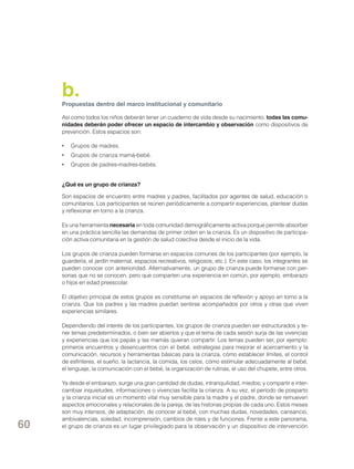b.

Propuestas dentro del marco institucional y comunitario
Así como todos los niños deberán tener un cuaderno de vida desde su nacimiento, todas las comunidades deberán poder ofrecer un espacio de intercambio y observación como dispositivos de
prevención. Estos espacios son:
• 	 Grupos de madres.
•	 Grupos de crianza mamá-bebé.
• 	 Grupos de padres-madres-bebés.
¿Qué es un grupo de crianza?
Son espacios de encuentro entre madres y padres, facilitados por agentes de salud, educación o
comunitarios. Los participantes se reúnen periódicamente a compartir experiencias, plantear dudas
y reflexionar en torno a la crianza.
Es una herramienta necesaria en toda comunidad demográficamente activa porque permite absorber
en una práctica sencilla las demandas de primer orden en la crianza. Es un dispositivo de participación activa comunitaria en la gestión de salud colectiva desde el inicio de la vida.
Los grupos de crianza pueden formarse en espacios comunes de los participantes (por ejemplo, la
guardería, el jardín maternal, espacios recreativos, religiosos, etc.). En este caso, los integrantes se
pueden conocer con anterioridad. Alternativamente, un grupo de crianza puede formarse con personas que no se conocen, pero que comparten una experiencia en común, por ejemplo, embarazo
o hijos en edad preescolar.
El objetivo principal de estos grupos es constituirse en espacios de reflexión y apoyo en torno a la
crianza. Que los padres y las madres puedan sentirse acompañados por otros y otras que viven
experiencias similares.
Dependiendo del interés de los participantes, los grupos de crianza pueden ser estructurados y tener temas predeterminados, o bien ser abiertos y que el tema de cada sesión surja de las vivencias
y experiencias que los papás y las mamás quieran compartir. Los temas pueden ser, por ejemplo:
primeros encuentros y desencuentros con el bebé, estrategias para mejorar el acercamiento y la
comunicación, recursos y herramientas básicas para la crianza, cómo establecer límites, el control
de esfínteres, el sueño, la lactancia, la comida, los celos, cómo estimular adecuadamente al bebé,
el lenguaje, la comunicación con el bebé, la organización de rutinas, el uso del chupete, entre otros.

60

Ya desde el embarazo, surge una gran cantidad de dudas, intranquilidad, miedos; y compartir e intercambiar inquietudes, informaciones o vivencias facilita la crianza. A su vez, el período de posparto
y la crianza inicial es un momento vital muy sensible para la madre y el padre, donde se remueven
aspectos emocionales y relacionales de la pareja, de las historias propias de cada uno. Estos meses
son muy intensos, de adaptación, de conocer al bebé, con muchas dudas, novedades, cansancio,
ambivalencias, soledad, incomprensión, cambios de roles y de funciones. Frente a este panorama,
el grupo de crianza es un lugar privilegiado para la observación y un dispositivo de intervención

 