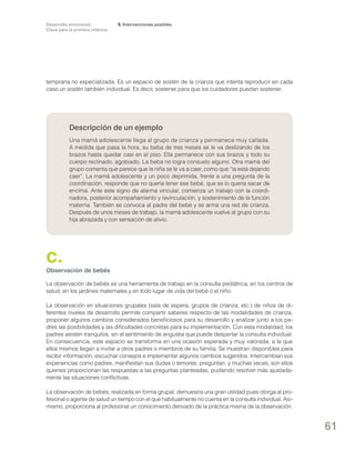 Desarrollo emocional.
Clave para la primera infancia

5. Intervenciones posibles

temprana no especializada. Es un espacio de sostén de la crianza que intenta reproducir en cada
caso un sostén también individual. Es decir, sostener para que los cuidadores puedan sostener.

Descripción de un ejemplo
Una mamá adolescente llega al grupo de crianza y permanece muy callada.
A medida que pasa la hora, su beba de tres meses se le va deslizando de los
brazos hasta quedar casi en el piso. Ella permanece con sus brazos y todo su
cuerpo reclinado, agobiado. La beba no logra consuelo alguno. Otra mamá del
grupo comenta que parece que la niña se le va a caer, como que “la está dejando
caer”. La mamá adolescente y un poco deprimida, frente a una pregunta de la
coordinación, responde que no quería tener ese bebé, que se lo quería sacar de
encima. Ante este signo de alarma vincular, comienza un trabajo con la coordinadora, posterior acompañamiento y revinculación, y sostenimiento de la función
materna. También se convoca al padre del bebé y se arma una red de crianza.
Después de unos meses de trabajo, la mamá adolescente vuelve al grupo con su
hija abrazada y con sensación de alivio.

c.

Observación de bebés
La observación de bebés es una herramienta de trabajo en la consulta pediátrica, en los centros de
salud, en los jardines maternales y en todo lugar de vida del bebé o el niño.
La observación en situaciones grupales (sala de espera, grupos de crianza, etc.) de niños de diferentes niveles de desarrollo permite compartir saberes respecto de las modalidades de crianza,
proponer algunos cambios considerados beneficiosos para su desarrollo y analizar junto a los padres las posibilidades y las dificultades concretas para su implementación. Con esta modalidad, los
padres asisten tranquilos, sin el sentimiento de angustia que puede despertar la consulta individual.
En consecuencia, este espacio se transforma en una ocasión esperada y muy valorada, a la que
ellos mismos llegan a invitar a otros padres o miembros de su familia. Se muestran disponibles para
recibir información, escuchar consejos e implementar algunos cambios sugeridos. Intercambian sus
experiencias como padres, manifiestan sus dudas o temores, preguntan, y muchas veces, son ellos
quienes proporcionan las respuestas a las preguntas planteadas, pudiendo resolver más ajustadamente las situaciones conflictivas.
La observación de bebés, realizada en forma grupal, demuestra una gran utilidad pues otorga al profesional o agente de salud un tiempo con el que habitualmente no cuenta en la consulta individual. Asimismo, proporciona al profesional un conocimiento derivado de la práctica misma de la observación.

61

 