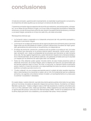 conclusiones
A modo de conclusión, queremos abrir el pensamiento, la creatividad, la participación, la invención y
el compromiso de todos aquellos que se acerquen a la lectura de este documento.
Y queremos puntualizar algunos aspectos del recorrido que realizamos, para jerarquizarlos, subrayarlos, con el deseo de que fertilicen el lugar y el rol que cada uno tenga para acompañar el desarrollo
emocional y vincular de los primeros años de vida, prevenir los padecimientos tempranos y contribuir
a una salud integral, pensando en el futuro de cada niño y de cada comunidad.
Remarquemos entonces que:
•	 La formación sobre lo esperable en el desarrollo emocional del niño permitirá acompañar y
estimular el crecimiento integral.
•	 La formación en la detección temprana de los signos de alarma de sufrimiento precoz permitirá
llegar antes que las dificultades se instalen y prevenir alteraciones vinculares de mayor gravedad, generadoras de restricciones en la autonomía y la independencia.
•	 El trabajo de promoción, prevención y asistencia solo es posible si se realiza en red, con todos
los sectores que intervienen en la primera infancia (salud, educación, acción social, comunidad, recreación, etc.), dada la complejidad de los procesos que intervienen en este momento
de la vida. No hay lugares hegemónicos y cada intervención requiere de la intersectorialidad y
de la interdisciplinidad, de las políticas públicas y las gestiones privadas para que la equidad
y el respeto por los derechos de cada sujeto sean una realidad.
•	 Todos los niños deberían poder quedar incluidos dentro de esta mirada preventiva sobre el
desarrollo emocional, de la salud integral, para no dejarlos por fuera de una oportunidad que
les permita organizar mejor su futuro. No mirar, no escuchar, no intervenir frente al sufrimiento
precoz implica un modo de exclusión y es responsabilidad de todos los actores comunitarios
públicos o privados que esto ocurra o no.
•	 “Cuidar cuidando” es una consigna permanente para el cuidado de todos aquellos responsables e intervinientes en la crianza de un bebé y de un niño. Es fundamental que los cuidadores
primarios y los agentes comunitarios reciban el sostén y el acompañamiento en su tarea para
no sentirse ni excedidos ni desolados.

Es nuestro deseo, nuestra intención, que este documento genere puentes entre todos los que trabajamos en los temas vinculados al desarrollo integral de la primera infancia. Acordamos con Nelson
Mandela cuando dice: “It takes a village to raise a child” (Se necesita de un sistema comunitario para
criar a un niño), (Salvador Celia, citado por Gorodisch, 2003). Esperamos que este documento sea
un aporte para ello porque, como dice el Dr. Bernard Golse (1999): “Invertir en los bebés tal vez sea
la última utopía para tener una ciudadanía y una sociedad más sanas, menos violentas”.

65

 
