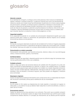 glosario
Atención conjunta
Es la habilidad de compartir un enfoque común entre personas. Esto involucra la habilidad de
obtener, mantener y cambiar la atención. La atención conjunta sirve como una herramienta de
referencia usando una mirada mutual fija (enfocándose visualmente en la misma cosa) y/o gestos
de comunicación. Compartir un enfoque ayuda no solamente a individuos a comunicarse, sino
también al desarrollo de habilidades sociales importantes como vincularse y comprender el
punto de vista de otra persona. La atención conjunta empieza en la infancia, entre el niño y sus
cuidadores. Algunas habilidades tempranas incluyen alzar sus brazos hacia su cuidador para
que lo levante, apuntar a un peluche o mirar la misma página en un libro.
Capacidad empática
Es la capacidad de percibir en un contexto de comunicación interpersonal aquello que la otra
persona puede sentir. Implica un sentimiento de participación afectiva respecto de la realidad
emocional que afecta a la otra persona.
Casa nido
Se trata de un proyecto destinado a la atención de los bebés de 0 a 2 años en hogares preparados
para ello; incluye la formación y capacitación de algunas madres de la comunidad como “cuidadoras infantiles” para que se ocupen en su propia casa de bebés de otras mamás de la comunidad.
Comunicación no verbal o preverbal
Comunicación entre personas, que transmite emociones, afectos e ideas, sin el uso del lenguaje
verbal, a través de sonidos, gestos y movimientos.
Confianza básica
Estado emocional de seguridad y despreocupación que se conforma luego de numerosas experiencias gratificantes entre el niño y sus cuidadores.
Cuidador primario
adulto a cargo que ejerce las funciones básicas de cuidados del niño pequeño en la vida cotidiana, asumiendo la responsabilidad en la atención, el apoyo y los cuidados diarios. El cuidador
primario es quien pasa la mayor parte del tiempo con el bebé, es un adulto disponible emocionalmente, de quien el bebé depende. Habitualmente, esta figura suele ser la madre, el padre u otros
familiares, como los abuelos o hermanos mayores, pero bien pueden ser allegados o miembros
de la comunidad.
Desamparo originario
Estado de dependencia absoluta del lactante como consecuencia de su incapacidad de emprender una accion coordinada y eficaz para la satisfacción de sus necesidades.
Encopresis
Se da cuando el niño realiza sus deposiciones de modo repetido e involuntario en lugares no
adecuados, a una edad en la que ya debiera haber adquirido el control de esfínteres, es decir, a
partir de los 3-4 años.
Entonamiento afectivo
Captar los afectos de las otras personas no es suficiente. Para sentir que es posible compartir
estados interiores, es necesario contar con algún modo de transmisión que confirme que se están
compartiendo estados afectivos. El concepto de entonamiento de los afectos permite explicitar

67

 