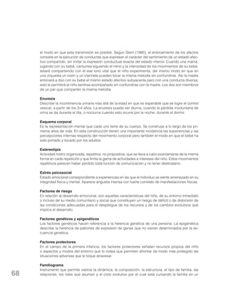 el modo en que esta transmisión es posible. Según Stern (1985), el entonamiento de los afectos
consiste en la ejecución de conductas que expresan el carácter del sentimiento de un estado afectivo compartido, sin imitar la expresión conductual exacta del estado interior. Cuando una mamá,
jugando con su bebé, canturrea siguiendo el ritmo y la intensidad de los movimientos de su bebé,
estará compartiendo con él ese tono vital que el niño experimenta, del mismo modo en que en
una orquesta un violín y un clarinete pueden tocar la misma melodía sin confundirse. Así la madre
entonará a dúo con su bebé el mismo estado afectivo subyacente pero con una conducta diversa;
esto le permitirá al niño sentirse acompañado sin confundirse con la madre. Los dos son miembros
de un par que comparten la misma melodía.
Enuresis
Describe la incontinencia urinaria más allá de la edad en que es esperable que se logre el control
vesical, a partir de los 3-4 años. La enuresis puede ser diurna, cuando la pérdida involuntaria de
orina se da durante el día, o nocturna cuando esto ocurre por la noche, durante el dormir.
Esquema corporal
Es la representación mental que cada uno tiene de su cuerpo. Se construye a lo largo de los primeros años de vida. En esta construcción tienen una importante incidencia las experiencias y las
percepciones internas respecto del movimiento corporal pero también el modo en que el bebé ha
sido portado y tocado por los adultos.
Estereotipia
Actividad motriz organizada, repetitiva, no propositiva, que se lleva a cabo exactamente de la misma
forma en cada repetición y que limita la gama de actividades e intereses del niño. Estos movimientos
repetitivos parecen haber perdido toda función de comunicación y no tener destinatario.
Estrés psicosocial
Estado emocional correspondiente a experiencias en las que el individuo se siente amenazado en su
integridad física y mental. Aparece angustia intensa con fuerte correlato de manifestaciones físicas.
Factores de riesgo
En relación al desarrollo emocional, son aquellas características del niño, de su entorno inmediato
o incluso de su medio comunitario y social que constituyen un riesgo de déficit o de distorsión de
las condiciones adecuadas para el despliegue de los recursos y de los cambios evolutivos que
implica el desarrollo.
Factores genéticos y epigenéticos
Los factores genéticos hacen referencia a la herencia genética de una persona. La epigenética
describe la herencia de patrones de expresión de genes que no vienen determinados por la secuencia genética.
Factores protectores
En el campo de la primera infancia, los factores protectores señalan recursos propios del niño
o aspectos y modos del entorno que lo rodea que permiten afrontar de modo más protegido las
situaciones adversas que le toque atravesar.

68

Familiograma
Instrumento que permite valorar la dinámica, la composición, la estructura, el tipo de familia, las
relaciones, los roles que asumen y el ciclo evolutivo por el cual está cursando la familia en un

 