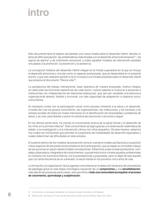 intro

Este documento tiene el objetivo de plantear una nueva mirada sobre el desarrollo infantil. Aborda un
tema de difícil percepción: las problemáticas relacionadas con el desarrollo emocional temprano* 1, los
signos de alarma* y de sufrimiento emocional, y todos aquellos modelos de intervención posibles
vinculados a la promoción, la prevención y la asistencia.
La concepción holística del desarrollo infantil integral es la mirada superadora en la que se incluye
el desarrollo emocional y vincular como un aspecto jerarquizado, que se desarrollará en el presente
escrito, y que solo adquiere sentido si se lo incorpora a la mirada ampliada sobre el desarrollo infantil
que propone el documento “Para la vida” 2.
La perspectiva del trabajo intersectorial, base operativa de nuestra propuesta, implica integrar,
sin descuidar las funciones específicas de cada sector, nuevos saberes e involucrar a personas e
instituciones con independencia de relaciones jerárquicas, que dan por resultado una estructura
organizacional abierta, flexible y funcional, con alta capacidad de adaptación a objetivos sociocomunitarios.
Es necesario contar con la participación social como proceso inherente a la salud y el desarrollo,
a través del cual los grupos comunitarios, las organizaciones, las instituciones, y los sectores y los
actores sociales de todos los niveles intervienen en la identificación de necesidades o problemas de
salud, y se unen para diseñar y poner en práctica las soluciones o acciones a seguir.
En los últimos veinte años, ha crecido el conocimiento acerca de la salud mental y el desarrollo de
los niños en la primera infancia*. Este conocimiento se logró gracias a la observación sistemática de
bebés, a la investigación y a la intervención clínica con niños pequeños. De esta manera, sabemos
hoy cuáles son los factores que permiten el surgimiento de modalidades de desarrollo esperables y
cuáles determinan las dificultades en este proceso.
El sustento teórico de los modelos de prevención toma en cuenta el modelo plurifactorial y la posición
crítica respecto de las predicciones (medicina de la anticipación), que se basan en el modelo clásico
de las acciones en salud mental (modelo monofactorial). Adherimos a esta mirada plurifactorial, compleja y abarcadora, integradora de conocimientos, que permitirá incluir a todos aquellos profesionales
en contacto con la primera infancia, con sus perspectivas y propuestas, para no dejar de lado aquello
que con tanta frecuencia se ve vulnerado: la salud mental en los primeros cinco años de vida.
La formación y la capacitación de los agentes comunitarios en la detección temprana de orientadores
de patología grave en esta etapa cronológica requerirán de un compromiso y una sensibilización,
más allá de las jerarquías particulares; esto permitirá a toda una comunidad acompañar el proceso
de crecimiento, aprendizaje y subjetivación.

6

1	 Los términos o conceptos señalados con asterisco están incluidos en el Glosario.
2	 Para la vida, 4ta Edición, Fondo de las Naciones Unidas para la Infancia, New York, 2010

 