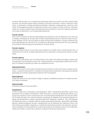 Desarrollo emocional.
Clave para la primera infancia

Glosario

momento determinado. Es un método para almacenar datos de la familia, que dan la oportunidad
de hacer una retroinformación básica (nombres, fechas de nacimiento, muerte, matrimonio, entre
otros), e información compleja (problemas familiares repetitivos, triangulaciones, herencia, entre
otros). El familiograma puede ser elaborado durante una consulta con toda la familia, individualmente o en varias consultas. Nos brinda pautas para la intervención, tanto en el aspecto preventivo
como para el tratamiento, si se maneja adecuadamente.
Función familia
Esta noción se refiere a la red de subjetividades que sostienen al niño en desarrollo en el marco de
un espacio ramificado de vínculos que no están representados solo por la familia nuclear convencional (Alizade, 2010). Esa red supera el mapa de filiaciones biológicas, incluye la presencia de
seres significativos que intervienen en el proceso de desarrollo emocional del niño. Son personas
que producen efectos psíquicos relevantes en la mente infantil.
Función materna
También llamada nutricia, es la función que consiste en el sostén físico y emocional del niño. La
contención y la nutrición es dada clásicamente por la madre pero es ejercida por todos los cuidadores.
Función paterna
Es la función ordenadora, que va introduciendo al niño dentro del sistema de reglas y valores que
corresponden a la sociedad en la que vive. Tradicionalmente, se adjudicaba al padre esta función,
pero en realidad es ejercida por todos los cuidadores del niño.
Hiperestimulación
Situaciones en que el niño recibe más estimulación (sensorial o motriz) de la que es capaz de procesar, o cuando la estimulación no respeta los tiempos de procesamiento y las pausas necesarias
generadas por la breve capacidad de atención del niño pequeño.
Hipervigilancia
Estado de alerta en el cual el bebé no llega a relajarse y establecer pausas en el estado de atención hacia el ambiente.
Hipertonicidad
Incremento del tono muscular óptimo
Hospitalismo
Término creado por el psiquiatra y psicoanalista R. Spitz, ampliamente difundido a partir de la
publicación de su trabajo, así titulado en 1946. Describe un conjunto de alteraciones físicas y psíquicas que aparecen como consecuencia de una prolongada hospitalización del niño de menos
de 15 meses de edad. Si la carencia afectiva se prolonga, la indiferencia se acentúa llegando a un
estado de atontamiento y estupor que Spitz denominó “depresión anaclítica”. Hay una regresión
del desarrollo motor y el estado somático resulta severamente afectado: decaimiento del estado
general, perdida progresiva de peso, debilitamiento de las defensas del organismo frente a las
infecciones que se repiten, llegando a un estado de miseria física próximo a la caquexia, que facilita la mortalidad. El único tratamiento curativo del síndrome de frustración precoz es el maternaje:
vuelta de la madre o cambio de su actitud o sustitución eficaz por otra persona.

69

 