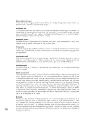Mamanais / motherese
Forma que toma el lenguaje de las madres. Como se trata de un lenguaje universal, tendrá una
denominación y una forma propia en cada lengua.
Motricidad fina
La motricidad puede ser definida como el conjunto de funciones que permiten la movilidad y la
coordinación de los miembros, el movimiento y la locomoción. La motricidad fina hace referencia
a los movimientos pequeños que implican además coordinación y precisión, en particular ligados
a los miembros superiores: muñeca, manos y dedos.
Motricidad gruesa
Se refiere al control de los movimientos generales del cuerpo, como por ejemplo, el control de la
cabeza, sentarse, gatear, mantenerse de pie, caminar, saltar.
Neogénesis
El aparato psíquico de un niño es un sistema abierto siempre dispuesto a recibir elementos de la
vida real que formarán parte de las nuevas experiencias vinculares. Son oportunidades ganadas,
no preformadas.
Neuroplasticidad
Es un reciente descubrimiento de la ciencia que muestra cómo el cerebro, a partir de sus propiedades, tiene la capacidad de moldearse de acuerdo con la experiencia. Esta capacidad está
particularmente desarrollada en la niñez, al mismo tiempo que se va constituyendo el yo.
Nicho ecológico
Nos referimos a la “ocupación” o a la función que desempeña cierto individuo dentro de
una comunidad.
Objeto transicional
Este término ha sido creado por el psicoanalista Donald Winnicott para definir “la primera posesión
no-yo”, aquellos objetos que aparecen en una zona intermedia entre lo subjetivo y lo que se percibe de forma objetiva. No forman parte del cuerpo del niño aunque todavía no se los reconozca
del todo como pertenecientes a la realidad exterior. Descriptivamente, es habitual que los bebés
sientan especial cariño por un objeto en particular al que se encuentran muy aferrados. Puede ser
un muñeco, un peluche, un osito, una mantita. Por lo general, es un objeto de textura suave. El
objeto transicional se vuelve tan importante en la vida del niño que lo acompaña durante la mayor
parte del día, lo busca cuando necesita consuelo y se vuelve imprescindible a la hora de dormir.
Es algo que le brinda seguridad. Representa el apego que el bebé siente hacia sus padres y lo
ayuda a controlar la ansiedad de la separación, etapa en la que el bebé comienza a experimentar
que es un ser separado de su madre.

70

Oralidad
Primera fase del desarrollo libidinal relacionada con el placer del bebé en el momento de la
alimentación, en la que tanto los labios como la boca tienen un papel preponderante. La satisfacción ligada en un primer momento al acto de comer, adquirirá pronto autonomía, como en
el caso del mero chupeteo, y se convertirá a su vez en el prototipo inicial de toda satisfacción.
Como el mecanismo de la oralidad es la incorporación y sostiene la supervivencia, cualquier
alteración de este mecanismo denuncia una dificultad emocional cuando se hayan descartado
las causas orgánicas.

 