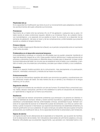 Desarrollo emocional.
Clave para la primera infancia

Glosario

Plasticidad del yo
Es la capacidad de modificación que tiene el yo en su funcionamiento para adaptarse a los distintos acontecimientos del sujeto utilizando sus funciones.
Prematurez
Nacimiento de un bebé entre las semanas 24 y la 37 de gestación, cualquiera sea su peso. Un
bebé nacido en estas condiciones requiere, debido a su inmadurez física, de cuidados intensivos neonatológicos, y es separado de sus padres al nacer. Su evolución va a depender de las
semanas de gestación, del peso al nacer y de las complicaciones y enfermedades que presente
durante su estadía en terapia intensiva.
Primera infancia
Según la OMS (Organización Mundial de la Salud), es el período comprendido entre el nacimiento
y los 5 años de edad.
Problemática en el desarrollo emocional temprano
Una problemática constituye un conjunto de dificultades que se pueden presentar impidiendo el
logro del desarrollo integral de un niño. Estas pueden implicar deficiencias o inadecuaciones de los
procesos y elementos involucrados en diferentes áreas cruciales para el desarrollo: la base constitucional-madurativa del bebé, los vínculos que se establecen entre el bebé y sus cuidadores, y también el medio y las circunstancias comunitarias y sociales que rodean al bebé y a sus cuidadores.
Prosódico
Alude a un aspecto fonético-acústico de la comunicación, más precisamente a la acentuación,
duración, intensidad, entonación y melodía de las frases enunciadas.
Protoconversación
Se trata de los intercambios repetidos del adulto que sincroniza sus gestos y vocalizaciones con
las conductas innatas del bebé. De esta manera les da un sentido y los introduce en la lengua
materna y en la cultura.
Regulación afectiva
Tiene lugar en el contexto de una relación con otro ser humano. El contacto físico y emocional, acunar, hablar, abrazar, tranquilizar, permite al niño establecer la calma en situaciones de necesidad
e ir aprendiendo a regular por sí mismo sus emociones.
Resiliencia
Es la capacidad de resolver activamente problemas que amenazan a la persona en distintos niveles, la habilidad de rechazar, rebotar y resistir eventos traumáticos y agresiones del ambiente y
sobrellevar vulnerabilidades internas: enfermedades crónicas, sensibilidad inusual. También consiste en la capacidad de avanzar en el desarrollo a pesar de estresores. Los niños se vuelven resilientes cuando incorporan e internalizan sus experiencias tempranas de estabilidad ambiental y la
relación gratificante con sus cuidadores. El sujeto construye una salida vital para superar el trauma
produciendo una modificación del yo. Es la capacidad de afrontar la adversidad y salir fortalecido.
Signos de alarma
Los signos de alarma son alteraciones de lo esperable en el desarrollo, que se ponen de manifiesto en la observación de los bebés. Son indicadores observables de sufrimiento subjetivo y vincular.
Muestran dificultades que se presentan regularmente, que persisten con intensidad fuerte o me-

71

 