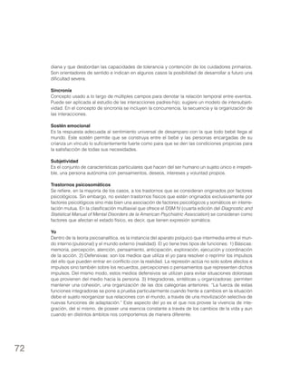 diana y que desbordan las capacidades de tolerancia y contención de los cuidadores primarios.
Son orientadores de sentido e indican en algunos casos la posibilidad de desarrollar a futuro una
dificultad severa.
Sincronía
Concepto usado a lo largo de múltiples campos para denotar la relación temporal entre eventos.
Puede ser aplicada al estudio de las interacciones padres-hijo; sugiere un modelo de intersubjetividad. En el concepto de sincronía se incluyen la concurrencia, la secuencia y la organización de
las interacciones.
Sostén emocional
Es la respuesta adecuada al sentimiento universal de desamparo con la que todo bebé llega al
mundo. Este sostén permite que se construya entre el bebé y las personas encargadas de su
crianza un vínculo lo suficientemente fuerte como para que se den las condiciones propicias para
la satisfacción de todas sus necesidades.
Subjetividad
Es el conjunto de características particulares que hacen del ser humano un sujeto único e irrepetible, una persona autónoma con pensamientos, deseos, intereses y voluntad propios.
Trastornos psicosomáticos
Se refiere, en la mayoría de los casos, a los trastornos que se consideran originados por factores
psicológicos. Sin embargo, no existen trastornos físicos que estén originados exclusivamente por
factores psicológicos sino más bien una asociación de factores psicológicos y somáticos en interrelación mutua. En la clasificación multiaxial que ofrece el DSM IV (cuarta edición del Diagnostic and
Statistical Manual of Mental Disorders de la American Psychiatric Association) se consideran como
factores que afectan el estado físico, es decir, que tienen expresión somática.
Yo
Dentro de la teoría psicoanalítica, es la instancia del aparato psíquico que intermedia entre el mundo interno (pulsional) y el mundo externo (realidad). El yo tiene tres tipos de funciones: 1) Básicas:
memoria, percepción, atención, pensamiento, anticipación, exploración, ejecución y coordinación
de la acción. 2) Defensivas: son los medios que utiliza el yo para resolver o reprimir los impulsos
del ello que pueden entrar en conflicto con la realidad. La represión actúa no solo sobre afectos e
impulsos sino también sobre los recuerdos, percepciones o pensamientos que representen dichos
impulsos. Del mismo modo, estos medios defensivos se utilizan para evitar situaciones dolorosas
que provienen del medio hacia la persona. 3) Integradoras, sintéticas u organizadoras: permiten
mantener una cohesión, una organización de las dos categorías anteriores. “La fuerza de estas
funciones integradoras se pone a prueba particularmente cuando frente a cambios en la situación
debe el sujeto reorganizar sus relaciones con el mundo, a través de una movilización selectiva de
nuevas funciones de adaptación.” Este aspecto del yo es el que nos provee la vivencia de integración, del sí mismo, de poseer una esencia constante a través de los cambios de la vida y aun
cuando en distintos ámbitos nos comportemos de manera diferente.

72

 