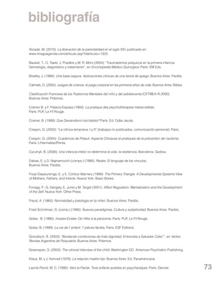 bibliografía
Alizade, M. (2010): La liberación de la parentalidad en el siglo XXI, publicado en
www.imagoagenda.com/articulo.asp?idarticulo=1323.
Baubet, T., O. Taieb, J. Pradère y M. R. Moro (2004): “Traumatismos psíquicos en la primera infancia.
Semiología, diagnóstico y tratamiento”, en Enciclopedia Médico Quirúrgica. París: EM Eds.
Bowlby, J. (1989): Una base segura. Aplicaciones clínicas de una teoría de apego. Buenos Aires: Paidós.
Calmels, D. (2005): Juegos de crianza, el juego corporal en los primeros años de vida. Buenos Aires: Biblos.
Clasificación Francesa de los Trastornos Mentales del niño y del adolescente (CFTMEA-R-2000).
Buenos Aires: Polemos.
Cramer B. y F. Palacio-Espasa (1993): La pratique des psychothérapies méres-bébés.
París: PUF, Le Fil Rouge.
Cramer, B. (1999): Que Deviendront nos bébés? París: Ed. Odile Jacob.
Crespin, G. (2002): “La clínica temprana, I y II” (trabajos no publicados, comunicación personal). París.
Crespin, G. (2004): Cuadernos de Préaut: Aspects Cliniques et pratiques de la prévention de l’autisme.
París: L’Harmattan/Penta.
Cyrulnyk, B. (2006): Una infancia infeliz no determina la vida: la resiliencia. Barcelona: Gedisa.
Dabas, E. y D. Najmanovich (comps.) (1995): Redes. El lenguaje de los vínculos.
Buenos Aires: Paidós.
Fivaz-Depeursinge, E. y E. Corboz-Warnery (1999): The Primary Triangle: A Developmental Systems View
of Mothers, Fathers, and Infants. Nueva York: Basic Books.
Fonagy, P., G. Gergely, E. Jurist y M. Target (2001): Affect Regulation, Mentalization and the Development
of the Self. Nueva York: Other Press.
Freud, A. (1965): Normalidad y patología en la niñez. Buenos Aires: Paidós.
Fried Schnitman, D. (comp.) (1995): Nuevos paradigmas. Cultura y subjetividad. Buenos Aires: Paidós.
Golse, B. (1990): Insister-Exister. De l’être à la personne. París: PUF, Le Fil Rouge.
Golse, B. (1999): La vie de l’ enfant: 7 pièces fáciles. París: ESF Éditions.
Gorodisch, R. (2003): “Bordando condiciones de más dignidad. Entrevista a Salvador Celia””, en Vertex.
Revista Argentina de Psiquiatría. Buenos Aires: Polemos.
Greenspan, S. (2003): The clinical interview of the child. Washington DC: American Psychiatric Publishing.
Klaus, M. y J. Kennell (1978): La relación madre-hijo. Buenos Aires: Ed. Panamericana.
Laznik-Penot, M. C. (1995): Vers la Parole. Trois enfants autistes en psychanalyse. París: Denoel.

73

 