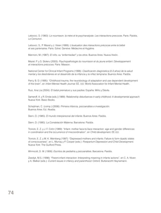 Lebovici, S. (1983): Le nourrisson, la mère et le psychanalyste. Les interactions precoces. París: Paidós,
Le Centurion.
Lebovici, S., P. Mazet y J. Visier (1989): L’évaluation des interactions précoces entre le bébé
et ses partenaires. París: Eshel. Genéve: Médecine et Hygiéne.
Mannoni, M. (1987): El niño, su “enfermedad” y los otros. Buenos Aires: Nueva Visión.
Mazet, P. y S. Stoleru (2003): Psychopathologie du nourrisson et du jeune enfant. Développement
et interactions précoces. París: Masson.
National Center for Clinical Infant Programs (1998): Clasificación diagnóstica (0-3 años) de la salud
mental y los desórdenes en el desarrollo de la infancia y la niñez temprana. Buenos Aires: Paidós.
Perry, B. D. (1995): “Childhood trauma, the neurobiology of adaptation and use dependent development
of the brain”, en Infant Mental Health Journal. EE. UU: World Association for Infant Mental Health.
Ruiz, Ana Lía (2004): El bebé prematuro y sus padres. España: Miño y Dávila.
Sameroff, A. y R. Emde (eds.) (1989): Relationship disturbances in early childhood, A developmental approach.
Nueva York: Basic Books.
Schejtman, C. (comp.) (2008): Primera infancia, psicoanálisis e investigación.
Buenos Aires: Ed. Akadia.
Stern, D. (1985): El mundo interpersonal del infante. Buenos Aires: Paidós.
Stern, D. (1995): La Constelación Materna. Barcelona: Paidós.
Tronick, E. Z. y J. F. Cohn (1989): “Infant- mother face-to-face interaction: age and gender differences
in coordination and the occurrence of miscoordination”, en Child development. EE.UU.
Tronick, E. Z. y M. K. Weinberg (1997): “Depressed mothers and infants: Failure to form dyadic states
of consciousness”, en L. Murray y P. Cooper (eds.): Postpartum Depression and Child Development.
Nueva York: The Guilford Press.
Winnicott, D. W. (1958): Escritos de pediatría y psicoanálisis. Barcelona: Paidós.
Zeedyk, M.S. (1998): “Parent-infant interaction: Interpreting meaning in infants´actions”, en C. A. Niven
y A. Walker (eds.): Current issues in infancy and parenthood. Oxford: Butterworth Heynemann.

74

 
