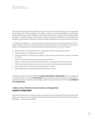 Desarrollo emocional.
Clave para la primera infancia

Este documento propone llevar adelante el flujo de resolución de problemas a partir de la detección
de dificultades en el área emocional, con eficacia, rapidez y buenas posibilidades de satisfacción
de las demandas que surjan. También sugiere crear resonancias y acuerdos con las redes preestablecidas y con las que puedan crearse, para no dejar por fuera de la atención a ningún bebé o niño
pequeño, y garantizar así el derecho a una salud mental satisfactoria, como parte de la salud integral.
Las siguientes preguntas —y las respuestas que iremos ofreciendo a lo largo de este documento—
tienen el objetivo de orientar la mirada de los cuidadores primarios*, de las familias, de las comunidades, y de las políticas en salud y educación, hacia el desarrollo emocional temprano.
•	 ¿Qué necesita un niño pequeño de sus cuidadores? ¿Qué demanda? ¿Qué desea?
•	 ¿Qué necesitan los cuidadores para criarlo?
•	 ¿Cómo se relaciona un bebé con los demás? ¿Qué usa para comunicarse, conocer y conquistar
el mundo?
•	 ¿Cómo nos damos cuenta de que un bebé está sufriendo?
•	 ¿Qué miramos, qué escuchamos, qué observamos, qué sentimos frente al sufrimiento?
•	 ¿Cómo nos damos cuenta de que el vínculo no se está construyendo armoniosamente?
•	 ¿Qué puede hacer el cuidador frente al sufrimiento del bebé?
•	 ¿Qué puede hacer la comunidad frente al sufrimiento vincular?

Proponemos tomar la funcionalidad de las redes comunitarias y asistenciales como un diálogo de
la intersectorialidad, un desafío para la vida de las personas y de la comunidad en la que habitan; y
su ausencia como un obstáculo en el diálogo comunitario que dificulta la resolución de los problemas
de la singularidad.

redes comunitarias funcionales e integradas:
sujetos integrados
Nada es más importante y económico para la vida emocional de las familias y para los sistemas de
salud, que la prevención y la detección temprana de estos padecimientos. Mirarlos, escucharlos y
atenderlos… ¡Que esto sea posible!

7

 