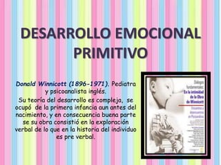 DESARROLLO EMOCIONAL
PRIMITIVO
Donald Winnicott (1896-1971). Pediatra
y psicoanalista inglés.
Su teoría del desarrollo es compleja, se
ocupó de la primera infancia aun antes del
nacimiento, y en consecuencia buena parte
se su obra consistió en la exploración
verbal de lo que en la historia del individuo
es pre verbal.
 