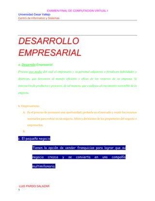 EXAMEN FINAL DE COMPUTACION VIRTUAL I
Universidad Cesar Vallejo
Centro de Informatico y Sistemas

DESARROLLO
EMPRESARIAL
a. Desarrollo Empresarial
Proceso por medio del cual el empresario y su personal adquieren o fortalecen habilidades y
destrezas, que favorecen el manejo eficiente y eficaz de los recursos de su empresa, la
innovación de productos y procesos, de tal manera, que coadyuve al crecimiento sostenible de la
empresa.

b. Empresarismo
A. Es el proceso de reconocer una oportunidad, probarla en el mercado y reunir los recursos
necesarios para entrar en un negocio. Ideas y decisiones de los propietarios del negocio o
empresarios.
B.

c. El pequeño negocio
Tienen la opción de vender franquicias para lograr que su
negocio

crezca

multimillonaria.

LUIS PARDO SALAZAR
1

y

se

convierta

en

una

compañía

 