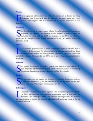 11
Visión:
s la capacidad administrativa de ubicar la empresa en el futuro, en dónde
deseamos estar de aquí a X años. Por ejemplo: un banco puede tener como
visión ´ser la empresa líder en la presentación de servicios financieros en toda
Europa’
Objetivos:
on el resultado que se espera obtener y hacia el cual se encaminan los esfuerzos
conjuntos. Por ejemplo, un objetivo de una empresa comercial puede ser
aumentar las ventas del año 2013 con respectos a las 2011. Los objetivos
pueden ser de corto plazo (hasta un año), mediano plazo (de 1 a 3 años) y largo plazo
(más de 3 años).
Metas:
os diferentes propósitos que se deben cumplir para lograr el objetivo. Son el
objetivo de la empresa. Por ejemplo, para la empresa comercial que desea
incrementar sus ventas, una meta podría ser capacitar al equipo de vendedores
durante los primeros dos meses del año 2004, con lo que se busca alcanzar el objetivo
planteado.
Políticas:
on guías o lineamientos de carácter general, que indican el marco dentro del
cual empleados de una empresa pueden tomar decisiones, usando su iniciativa y
buen juicio. Por ejemplo, competir a precios en base del mercado.
Reglas:
on normas precisas que regulan una situación en particular. Se exponen acciones
u omisiones específicas, y no dan libertad de acción. Ejemplos de este tipo
como : “no fumar” “no ingerir alimentos en este” etc.
Estrategias:
a acción de proyectar a un futuro esperado y los mecanismos para conseguirlo,
y hacer que futuro de la organización se comporte como se determinó. Por
ejemplo, una estrategia podría ser ‘realizar investigaciones de mercado
permanentemente y proveer de eficiente información al equipo de venta, a fin de
aumentar la ventas’
E
S
L
S
S
L
 