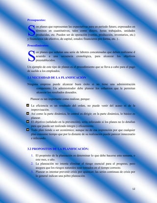 12
Presupuestos:
on planes que representan las expectativas para un periodo futuro, expresados en
términos en cuantitativos, tales como dinero, horas trabajados, unidades
producidas, etc. Pueden ser de operación (ventas, producción, inventarios, etc.)
y financieros (de efectivo, de capital, estados financieros pro forma, etc. ) .
Procedimientos:
on planes que señalan una serie de labores concatenadas que deben realizarse d
acuerdo a una secuencia cronológica, para alcanzar los objetivos
preestablecidos.
Un ejemplo de este tipo de planes es el procedimiento que se lleva a cabo para el pago
de sueldo a los empleados.
3.1 NECESIDAD DE LA PLANIFICACIÓN
Ninguna empresa puede alcanzar buen éxito si no tiene una administración
competente. Un administrador debe planear los esfuerzos que le permitan
alcanzar los resultados deseados.
Planear es tan importante como realizar, porque:
La eficiencia es un resultado del orden, no puede venir del acaso ni de la
improvisación.
Así como la parte dinámica, lo central es dirigir; en la parte dinámica, lo básico es
planear.
El objetivo (señalado en la prevención), seria infecundo si los planes no lo detallan
para que pueda ser realizado integra y eficazmente.
Todo plan tiende a ser económico; aunque no de esa imprención por que cualquier
plan consume tiempo que por lo distante de su realización puede parecer innecesario
e infecundo.
3.2 PROPOSITOS DE LA PLANIFICACIÓN:
1. El propósito de la planeación es determinar lo que debe hacerse esta semana, o
este mes, o año.
2. La planeación no intenta eliminar el riesgo esencial para el progreso, pero
asegura que los riesgos naturales sean tomados en el tiempo correcto.
3. Planear es intentar prevenir crisis por aparecer; las series continuas de crisis por
lo general indican una pobre planeación.
S
S
 