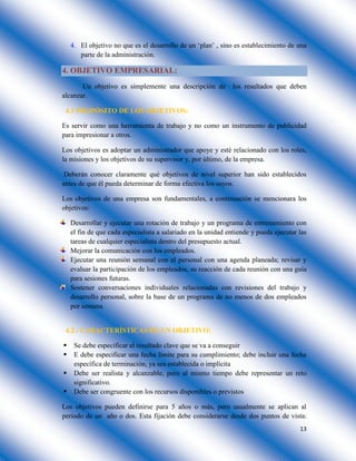 13
4. El objetivo no que es el desarrollo de un ‘plan’ , sino es establecimiento de una
parte de la administración.
4. OBJETIVO EMPRESARIAL:
Un objetivo es simplemente una descripción de los resultados que deben
alcanzar.
4.1 PROPÓSITO DE LOS OBJETIVOS:
Es servir como una herramienta de trabajo y no como un instrumento de publicidad
para impresionar a otros.
Los objetivos es adoptar un administrador que apoye y esté relacionado con los roles,
la misiones y los objetivos de su supervisor y, por último, de la empresa.
Deberán conocer claramente qué objetivos de nivel superior han sido establecidos
antes de que él pueda determinar de forma efectiva los suyos.
Los objetivos de una empresa son fundamentales, a continuación se mencionara los
objetivos:
Desarrollar y ejecutar una rotación de trabajo y un programa de entrenamiento con
el fin de que cada especialista a salariado en la unidad entiende y pueda ejecutar las
tareas de cualquier especialista dentro del presupuesto actual.
Mejorar la comunicación con los empleados.
Ejecutar una reunión semanal con el personal con una agenda planeada; revisar y
evaluar la participación de los empleados, su reacción de cada reunión con una guía
para sesiones futuras.
Sostener conversaciones individuales relacionadas con revisiones del trabajo y
desarrollo personal, sobre la base de un programa de no menos de dos empleados
por semana.
4.2.- CARACTERÍSTICAS DE UN OBJETIVO:
 Se debe especificar el resultado clave que se va a conseguir
 E debe especificar una fecha límite para su cumplimiento; debe incluir una fecha
específica de terminación, ya sea establecida o implícita
 Debe ser realista y alcanzable, pero al mismo tiempo debe representar un reto
significativo.
 Debe ser congruente con los recursos disponibles o previstos
Los objetivos pueden definirse para 5 años o más, pero usualmente se aplican al
periodo de un año o dos. Esta fijación debe considerarse desde dos puntos de vista:
 