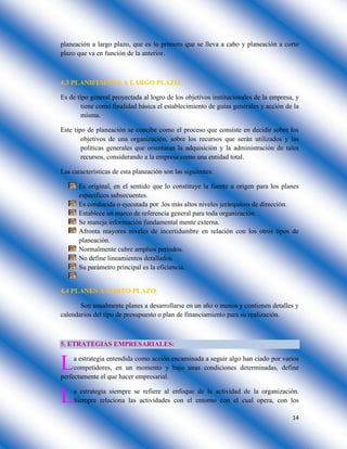 14
planeación a largo plazo, que es lo primero que se lleva a cabo y planeación a corto
plazo que va en función de la anterior.
4.3 PLANIFIACION A LARGO PLAZO:
Es de tipo general proyectada al logro de los objetivos institucionales de la empresa, y
tiene como finalidad básica el establecimiento de guías generales y acción de la
misma.
Este tipo de planeación se concibe como el proceso que consiste en decidir sobre los
objetivos de una organización, sobre los recursos que serán utilizados y las
políticas generales que orientaran la adquisición y la administración de tales
recursos, considerando a la empresa como una entidad total.
Las características de esta planeación son las siguientes:
Es original, en el sentido que lo constituye la fuente u origen para los planes
específicos subsecuentes.
Es conducida o ejecutada por .los más altos niveles jerárquicos de dirección.
Establece un marco de referencia general para toda organización.
Se maneja información fundamental mente externa.
Afronta mayores niveles de incertidumbre en relación con los otros tipos de
planeación.
Normalmente cubre amplios periodos.
No define lineamientos detallados.
Su parámetro principal es la eficiencia.
4.4 PLANES A CORTO PLAZO:
Son usualmente planes a desarrollarse en un año o menos y contienen detalles y
calendarios del tipo de presupuesto o plan de financiamiento para su realización.
5. ETRATEGIAS EMPRESARIALES:
a estrategia entendida como acción encaminada a seguir algo han ciado por varios
competidores, en un momento y bajo unas condiciones determinadas, define
perfectamente el que hacer empresarial.
a estrategia siempre se refiere al enfoque de la actividad de la organización.
Siempre relaciona las actividades con el entorno con el cual opera, con los
L
L
 