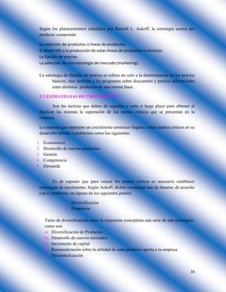 16
Según los planteamientos señalados por Russell L. Ackoff, la estrategia acerca del
producto comprende:
La selección de productos o líneas de productos.
El desarrollo y la producción de estas líneas de productos o servicios.
La fijación de precios.
La selección de una estrategia de mercado (marketing).
La estrategia de fijación de precios se refiere no solo a la determinación de los precios
básicos, sino también a los programas sobre descuentos y precios diferenciales
entre distintos productos de una misma línea.
5.3 ESTRATEGIAS DE CRECIMIENTO
Son las tácticas que deben de seguirse a corto o largo plazo para obtener al
finalizar las mismas la superación de los puntos críticos que se presentan en la
empresa.
La empresa que mantiene un crecimiento armónico llegara a tener puntos críticos en su
desarrollo debido a problemas como los siguientes:
1. Económicos
2. Desarrollo de nuevos productos
3. Gestión
4. Competencia
5. Demanda
Es de suponer que para vencer los puntos críticos es necesario establecer
estrategias de crecimiento. Según Ackoff, dichas estrategias han de basarse, de acuerdo
con el problema, en alguno de los siguientes puntos:
1. Diversificación
2. Expansión
Tanto de diversificación como la expansión conceptúan una serie de sub estrategias,
como son:
a) Diversificación de Productos
b) Desarrollo de nuevos mercados
c) Incremento de capital
d) Reconsideración sobre la utilidad de cada producto aporta a la empresa
e) Descentralización
 