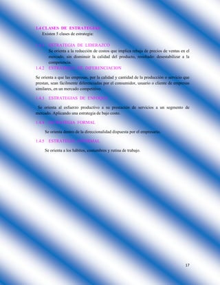 17
1.4 CLASES DE ESTRATEGIAS
Existen 5 clases de estrategia:
1.4.1 ESTRATEGIA DE LIDERAZCO
Se orienta a la reducción de costos que implica rebaja de precios de ventas en el
mercado, sin disminuir la calidad del producto, resultado: desestabilizar a la
competencia.
1.4.2 ESTRATEGIA DE DIFERENCIACION
Se orienta a que las empresas, por la calidad y cantidad de la producción o servicio que
prestan, sean fácilmente diferenciadas por el consumidor, usuario o cliente de empresas
similares, en un mercado competitivo.
1.4.3 ESTRATEGIAS DE ENFOQUE
Se orienta al esfuerzo productivo a su prestación de servicios a un segmento de
mercado. Aplicando una estrategia de bajo costo.
1.4.4 ESTRATEGIA FORMAL
Se orienta dentro de la direccionalidad dispuesta por el empresario.
1.4.5 ESTRATEGIA INFORMAL
Se orienta a los hábitos, costumbres y rutina de trabajo.
 