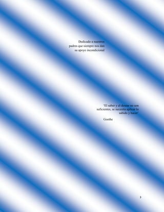 3
Dedicado a nuestros
padres que siempre nos dan
su apoyo incondicional
‘El saber y el desear no son
suficientes, se necesita aplicar lo
sabido y hacer’
Goethe
 