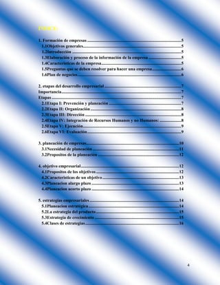 4
ÍNDICE:
1. Formación de empresas .......................................................................................5
1.1Objetivos generales...........................................................................................5
1.2Introducción .....................................................................................................5
1.3Elaboración y proceso de la información de la empresa ..............................5
1.4Características de la empresa..........................................................................5
1.5Preguntas que se deben resolver para hacer una empresa...........................6
1.6Plan de negocios................................................................................................6
2. etapas del desarrollo empresarial .......................................................................7
Importancia...............................................................................................................7
Etapas ........................................................................................................................7
2.1Etapa I: Prevención y planeación ...................................................................7
2.2Etapa II: Organización ....................................................................................8
2.3Etapa III: Dirección .........................................................................................8
2.4Etapa IV: Integración de Recursos Humanos y no Humanos: ....................8
2.5Etapa V: Ejecución...........................................................................................9
2.6Etapa VI: Evaluación.......................................................................................9
3. planeación de empresas......................................................................................10
3.1Necesidad de planeación ................................................................................11
3.2Propositos de la planeación ...........................................................................12
4. objetivo empresarial...........................................................................................12
4.1Propositos de los objetivos.............................................................................12
4.2Caracteristicas de un objetivo.......................................................................13
4.3Planeacion alargo plazo .................................................................................13
4.4Planeacion acorto plazo .................................................................................14
5. estrategias empresariales...................................................................................14
5.1Planeacion estratégica....................................................................................14
5.2La estrategia del producto.............................................................................15
5.3Estrategia de crecimiento ..............................................................................15
5.4Clases de estrategias.......................................................................................16
 