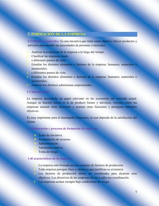5
1. FORMACIÓN DE LA EMPRESA:
1.2 Objetivos generales: Es una iniciativa que tiene como objetivo ofrecer productos y
servicios para atender las necesidades de personas o mercados.
£ Analizar la evaluación de la empresa a lo largo del tiempo.
£ Clasificar las empresas desde
£ e diferentes puntos de vista.
£ Estudiar los distintos elementos o factores de la empresa: humanos, materiales o
inmateriales.
£ e diferentes puntos de vista.
£ Estudiar los distintos elementos o factores de la empresa: humanos, materiales o
inmateriales.
£ Analizar los distintos subsistemas empresariales.
1.3 Introducción:
La empresa desempeña un papel relevante en las economías del mercado actual.
Aunque su función básica es la de producir bienes y servicios, veremos cómo las
empresas asumen otras funciones y asumen otras funciones y persiguen múltiples
objetivos.
Es muy importante para el desempeño financiero, el cual depende de la satisfacción del
cliente.
1.4 Elaboración y procesos de formación de empresas
 Toma de iniciativa.
 Acumulación de recursos.
 Administración.
 Autonomía relativa.
 Toma de riesgo.
1.4Características de la empresa:
¥ La empresa está formada por un conjunto de factores de producción
¥ Toda empresa persigue fines y objetivos que justifican su existencia
¥ Los factores de producción deben ser coordinados para alcanzar esos
objetivos. Los directivos de las empresas llevan a cabo esa coordinación.
¥ Las empresas actúan siempre bajo condiciones de riesgo.
 