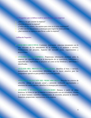 6
1.5 Preguntas que se deben resolver para formar una empresa:
a. ¿Qué es y en qué consiste la empresa?
b. ¿Quiénes dirigirán la empresa?
c. ¿Cuáles son las causas y las razones para creer en el éxito empresarial?
d. ¿Cuáles son los mecanismos y estrategias para lograr las metas prevista.
e. ¿Qué recursos se requieren para llevar a cabo la empresa?
1.6Plan de Negocios:
 RESUMEN EJECUTIVO: Contienen innovación relaciona únicamente con lo
más relevante de los antecedentes de la empresa y el producto o servicio,
Planteamiento del proyecto, Aspectos del mercado: metas, requerimientos y
proyecciones.
 ANÁLISIS DE LA EMPRESA: Proporciona información detallada sobre la
empresa con especial énfasis en la descripción de su experiencia, habilidades y
capacidad para implementar el proyecto así como en las fortalezas y debilidades e
identificadas.
 ANÁLISIS DEL PROYECTO Y SERVICIOS: Identifica el bien; o servicio,
puntualizando las características diferencias que lo hacen atractivo para los
compradores operativos para producir el proyecto pensado.
 ANÁLISIS Y SELECCIÓN DEL MERCADO META: Describe los criterios de
selección, calcula el mercado actual y potencial, evaluando oportunidades y
amenazas del macro entorno; identifica la estrategia para alcanzarlo.
 ANÁLISIS Y EVALUACIÓN FINANCIERO: Destaca, a partir de cifras
históricas, la forma en que la empresa va interactuando con sus acreedores, clientes
y el factor humano; cuantifica requerimientos de inversión; proyecta la situación
financiera, proporciona mejoramiento en la empresa.
 