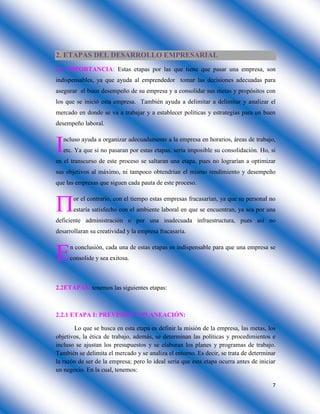 7
2. ETAPAS DEL DESARROLLO EMPRESARIAL
2.1 IMPORTANCIA: Estas etapas por las que tiene que pasar una empresa, son
indispensables, ya que ayuda al emprendedor tomar las decisiones adecuadas para
asegurar el buen desempeño de su empresa y a consolidar sus metas y propósitos con
los que se inició esta empresa. También ayuda a delimitar a delimitar y analizar el
mercado en donde se va a trabajar y a establecer políticas y estrategias para un buen
desempeño laboral.
ncluso ayuda a organizar adecuadamente a la empresa en horarios, áreas de trabajo,
etc. Ya que si no pasaran por estas etapas, sería imposible su consolidación. Ho, si
en el transcurso de este proceso se saltaran una etapa, pues no lograrían a optimizar
sus objetivos al máximo, ni tampoco obtendrían el mismo rendimiento y desempeño
que las empresas que siguen cada pauta de este proceso.
or el contrario, con el tiempo estas empresas fracasarían, ya que su personal no
estaría satisfecho con el ambiente laboral en que se encuentran, ya sea por una
deficiente administración o por una inadecuada infraestructura, pues así no
desarrollaran su creatividad y la empresa fracasaría.
n conclusión, cada una de estas etapas es indispensable para que una empresa se
consolide y sea exitosa.
2.2ETAPAS: tenemos las siguientes etapas:
2.2.1 ETAPA I: PREVISIÓN Y PLANEACIÓN:
Lo que se busca en esta etapa es definir la misión de la empresa, las metas, los
objetivos, la ética de trabajo, además, se determinan las políticas y procedimientos e
incluso se ajustan los presupuestos y se elaboran los planes y programas de trabajo.
También se delimita el mercado y se analiza el entorno. Es decir, se trata de determinar
la razón de ser de la empresa; pero lo ideal sería que esta etapa ocurra antes de iniciar
un negocio. En la cual, tenemos:



 