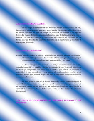 8
2.2.2 ETAPA II: ORGANIZACIÓN:
En esta etapa la empresa tiene que definir los límites de su actividad. En ella,
las normas y los reglamentos generales, deben quedar claramente establecidos, o sea,
se limitan y definen las áreas de trabajo, las jerarquías, los horarios y los espacios
físicos. La fijación de límites, es decir, de horarios, lugar de trabajo, jerarquía, roles y
normas, crea una estructura que permite medir objetivamente los resultados de las
tareas, una vez definidas las diferentes funciones de la organización y ordenado el
quehacer de la empresa.
2.2.3 ETAPA III: DIRECCIÓN:
En esta etapa el líder da a conocer a la institución su estilo personal de dirección,
estableciendo los parámetros de actuación. El reto es integrar el equipo y lograr
el compromiso de los empleados con la organización y sus metas.
El líder conseguirá que su equipo de trabajo se sienta tomado en cuenta,
apoyado, conducido, reconocido, valorado y respetado. Se trata de que el líder ejerza
un liderazgo congruente, que hable con la verdad, que permita la iniciativa y
creatividad de sus trabajadores, y que busque el involucramiento con las tareas
sabiendo delegar pero también exigir. Por esto es importante establecer adecuados
mecanismos de control.
En esta etapa el líder es el modelo principal y factor fundamental para la
consolidación de esta etapa. Si se logra superar adecuadamente esta etapa se observará
un equipo de trabajo maduro, conducido por un líder participativo y justo. Resalta la
creatividad e iniciativa de los trabajadores dentro de los límites de actuación
institucional.
2.2.4 ETAPA IV: INTEGRACIÓN DE RECURSOS HUMANOS Y NO
HUMANOS:
 